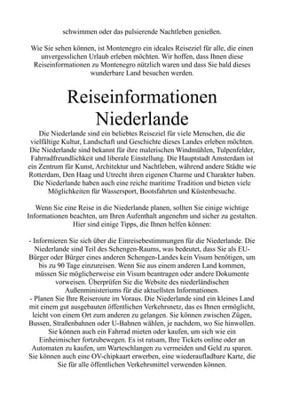 schwimmen oder das pulsierende Nachtleben genießen.
Wie Sie sehen können, ist Montenegro ein ideales Reiseziel für alle, die einen
unvergesslichen Urlaub erleben möchten. Wir hoffen, dass Ihnen diese
Reiseinformationen zu Montenegro nützlich waren und dass Sie bald dieses
wunderbare Land besuchen werden.
Reiseinformationen
Niederlande
Die Niederlande sind ein beliebtes Reiseziel für viele Menschen, die die
vielfältige Kultur, Landschaft und Geschichte dieses Landes erleben möchten.
Die Niederlande sind bekannt für ihre malerischen Windmühlen, Tulpenfelder,
Fahrradfreundlichkeit und liberale Einstellung. Die Hauptstadt Amsterdam ist
ein Zentrum für Kunst, Architektur und Nachtleben, während andere Städte wie
Rotterdam, Den Haag und Utrecht ihren eigenen Charme und Charakter haben.
Die Niederlande haben auch eine reiche maritime Tradition und bieten viele
Möglichkeiten für Wassersport, Bootsfahrten und Küstenbesuche.
Wenn Sie eine Reise in die Niederlande planen, sollten Sie einige wichtige
Informationen beachten, um Ihren Aufenthalt angenehm und sicher zu gestalten.
Hier sind einige Tipps, die Ihnen helfen können:
- Informieren Sie sich über die Einreisebestimmungen für die Niederlande. Die
Niederlande sind Teil des Schengen-Raums, was bedeutet, dass Sie als EU-
Bürger oder Bürger eines anderen Schengen-Landes kein Visum benötigen, um
bis zu 90 Tage einzureisen. Wenn Sie aus einem anderen Land kommen,
müssen Sie möglicherweise ein Visum beantragen oder andere Dokumente
vorweisen. Überprüfen Sie die Website des niederländischen
Außenministeriums für die aktuellsten Informationen.
- Planen Sie Ihre Reiseroute im Voraus. Die Niederlande sind ein kleines Land
mit einem gut ausgebauten öffentlichen Verkehrsnetz, das es Ihnen ermöglicht,
leicht von einem Ort zum anderen zu gelangen. Sie können zwischen Zügen,
Bussen, Straßenbahnen oder U-Bahnen wählen, je nachdem, wo Sie hinwollen.
Sie können auch ein Fahrrad mieten oder kaufen, um sich wie ein
Einheimischer fortzubewegen. Es ist ratsam, Ihre Tickets online oder an
Automaten zu kaufen, um Warteschlangen zu vermeiden und Geld zu sparen.
Sie können auch eine OV-chipkaart erwerben, eine wiederaufladbare Karte, die
Sie für alle öffentlichen Verkehrsmittel verwenden können.
 