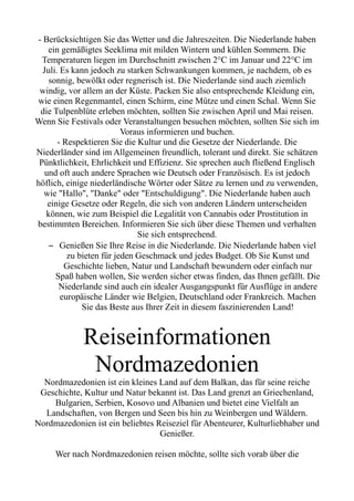 - Berücksichtigen Sie das Wetter und die Jahreszeiten. Die Niederlande haben
ein gemäßigtes Seeklima mit milden Wintern und kühlen Sommern. Die
Temperaturen liegen im Durchschnitt zwischen 2°C im Januar und 22°C im
Juli. Es kann jedoch zu starken Schwankungen kommen, je nachdem, ob es
sonnig, bewölkt oder regnerisch ist. Die Niederlande sind auch ziemlich
windig, vor allem an der Küste. Packen Sie also entsprechende Kleidung ein,
wie einen Regenmantel, einen Schirm, eine Mütze und einen Schal. Wenn Sie
die Tulpenblüte erleben möchten, sollten Sie zwischen April und Mai reisen.
Wenn Sie Festivals oder Veranstaltungen besuchen möchten, sollten Sie sich im
Voraus informieren und buchen.
- Respektieren Sie die Kultur und die Gesetze der Niederlande. Die
Niederländer sind im Allgemeinen freundlich, tolerant und direkt. Sie schätzen
Pünktlichkeit, Ehrlichkeit und Effizienz. Sie sprechen auch fließend Englisch
und oft auch andere Sprachen wie Deutsch oder Französisch. Es ist jedoch
höflich, einige niederländische Wörter oder Sätze zu lernen und zu verwenden,
wie "Hallo", "Danke" oder "Entschuldigung". Die Niederlande haben auch
einige Gesetze oder Regeln, die sich von anderen Ländern unterscheiden
können, wie zum Beispiel die Legalität von Cannabis oder Prostitution in
bestimmten Bereichen. Informieren Sie sich über diese Themen und verhalten
Sie sich entsprechend.
– Genießen Sie Ihre Reise in die Niederlande. Die Niederlande haben viel
zu bieten für jeden Geschmack und jedes Budget. Ob Sie Kunst und
Geschichte lieben, Natur und Landschaft bewundern oder einfach nur
Spaß haben wollen, Sie werden sicher etwas finden, das Ihnen gefällt. Die
Niederlande sind auch ein idealer Ausgangspunkt für Ausflüge in andere
europäische Länder wie Belgien, Deutschland oder Frankreich. Machen
Sie das Beste aus Ihrer Zeit in diesem faszinierenden Land!
Reiseinformationen
Nordmazedonien
Nordmazedonien ist ein kleines Land auf dem Balkan, das für seine reiche
Geschichte, Kultur und Natur bekannt ist. Das Land grenzt an Griechenland,
Bulgarien, Serbien, Kosovo und Albanien und bietet eine Vielfalt an
Landschaften, von Bergen und Seen bis hin zu Weinbergen und Wäldern.
Nordmazedonien ist ein beliebtes Reiseziel für Abenteurer, Kulturliebhaber und
Genießer.
Wer nach Nordmazedonien reisen möchte, sollte sich vorab über die
 