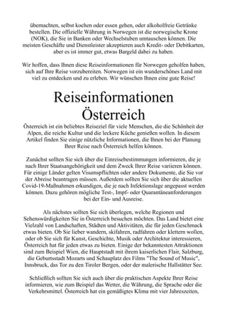 übernachten, selbst kochen oder essen gehen, oder alkoholfreie Getränke
bestellen. Die offizielle Währung in Norwegen ist die norwegische Krone
(NOK), die Sie in Banken oder Wechselstuben umtauschen können. Die
meisten Geschäfte und Dienstleister akzeptieren auch Kredit- oder Debitkarten,
aber es ist immer gut, etwas Bargeld dabei zu haben.
Wir hoffen, dass Ihnen diese Reiseinformationen für Norwegen geholfen haben,
sich auf Ihre Reise vorzubereiten. Norwegen ist ein wunderschönes Land mit
viel zu entdecken und zu erleben. Wir wünschen Ihnen eine gute Reise!
Reiseinformationen
Österreich
Österreich ist ein beliebtes Reiseziel für viele Menschen, die die Schönheit der
Alpen, die reiche Kultur und die leckere Küche genießen wollen. In diesem
Artikel finden Sie einige nützliche Informationen, die Ihnen bei der Planung
Ihrer Reise nach Österreich helfen können.
Zunächst sollten Sie sich über die Einreisebestimmungen informieren, die je
nach Ihrer Staatsangehörigkeit und dem Zweck Ihrer Reise variieren können.
Für einige Länder gelten Visumspflichten oder andere Dokumente, die Sie vor
der Abreise beantragen müssen. Außerdem sollten Sie sich über die aktuellen
Covid-19-Maßnahmen erkundigen, die je nach Infektionslage angepasst werden
können. Dazu gehören mögliche Test-, Impf- oder Quarantäneanforderungen
bei der Ein- und Ausreise.
Als nächstes sollten Sie sich überlegen, welche Regionen und
Sehenswürdigkeiten Sie in Österreich besuchen möchten. Das Land bietet eine
Vielzahl von Landschaften, Städten und Aktivitäten, die für jeden Geschmack
etwas bieten. Ob Sie lieber wandern, skifahren, radfahren oder klettern wollen,
oder ob Sie sich für Kunst, Geschichte, Musik oder Architektur interessieren,
Österreich hat für jeden etwas zu bieten. Einige der bekanntesten Attraktionen
sind zum Beispiel Wien, die Hauptstadt mit ihrem kaiserlichen Flair, Salzburg,
die Geburtsstadt Mozarts und Schauplatz des Films "The Sound of Music",
Innsbruck, das Tor zu den Tiroler Bergen, oder der malerische Hallstätter See.
Schließlich sollten Sie sich auch über die praktischen Aspekte Ihrer Reise
informieren, wie zum Beispiel das Wetter, die Währung, die Sprache oder die
Verkehrsmittel. Österreich hat ein gemäßigtes Klima mit vier Jahreszeiten,
 