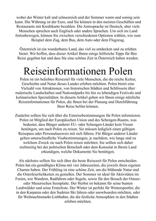 wobei der Winter kalt und schneereich und der Sommer warm und sonnig sein
kann. Die Währung ist der Euro, und Sie können in den meisten Geschäften und
Restaurants mit Kreditkarte bezahlen. Die Amtssprache ist Deutsch, aber viele
Menschen sprechen auch Englisch oder andere Sprachen. Um sich im Land
fortzubewegen, können Sie zwischen verschiedenen Optionen wählen, wie zum
Beispiel dem Zug, dem Bus, dem Auto oder dem Flugzeug.
Österreich ist ein wunderbares Land, das viel zu entdecken und zu erleben
bietet. Wir hoffen, dass dieser Artikel Ihnen einige hilfreiche Tipps für Ihre
Reise gegeben hat und dass Sie eine schöne Zeit in Österreich haben werden.
Reiseinformationen Polen
Polen ist ein beliebtes Reiseziel für viele Menschen, die die reiche Kultur,
Geschichte und Natur dieses Landes erleben möchten. Polen bietet eine
Vielzahl von Attraktionen, von historischen Städten und Schlössern über
malerische Landschaften und Nationalparks bis hin zu lebendigen Festivals und
kulinarischen Spezialitäten. In diesem Artikel geben wir Ihnen einige nützliche
Reiseinformationen für Polen, die Ihnen bei der Planung und Durchführung
Ihrer Reise helfen können.
Zunächst sollten Sie sich über die Einreisebestimmungen für Polen informieren.
Polen ist Mitglied der Europäischen Union und des Schengen-Raums, was
bedeutet, dass Bürger anderer EU- oder Schengen-Länder kein Visum
benötigen, um nach Polen zu reisen. Sie müssen lediglich einen gültigen
Reisepass oder Personalausweis mit sich führen. Für Bürger anderer Länder
gelten unterschiedliche Visabestimmungen, je nachdem, wie lange und zu
welchem Zweck sie nach Polen reisen möchten. Sie sollten sich daher
rechtzeitig bei der polnischen Botschaft oder dem Konsulat in Ihrem Land
erkundigen, welche Dokumente Sie benötigen.
Als nächstes sollten Sie sich über die beste Reisezeit für Polen entscheiden.
Polen hat ein gemäßigtes Klima mit vier Jahreszeiten, die jeweils ihren eigenen
Charme haben. Der Frühling ist eine schöne Zeit, um die blühende Natur und
die Osterfeierlichkeiten zu genießen. Der Sommer ist ideal für Aktivitäten im
Freien, wie Wandern, Radfahren oder Segeln, sowie für den Besuch der Ostsee-
oder Masurischen Seenplatte. Der Herbst ist bekannt für seine bunten
Laubwälder und seine Erntefeste. Der Winter ist perfekt für Wintersportler, die
in den Karpaten oder den Sudeten Ski fahren oder snowboarden möchten, oder
für Weihnachtsmarkt-Liebhaber, die die festliche Atmosphäre in den Städten
erleben möchten.
 