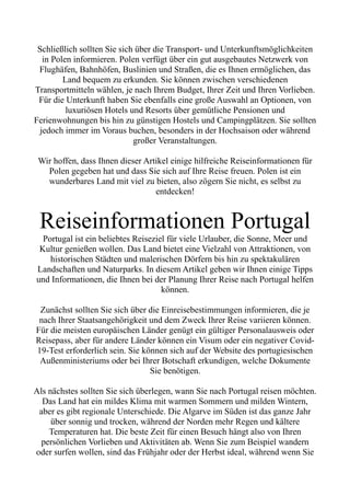 Schließlich sollten Sie sich über die Transport- und Unterkunftsmöglichkeiten
in Polen informieren. Polen verfügt über ein gut ausgebautes Netzwerk von
Flughäfen, Bahnhöfen, Buslinien und Straßen, die es Ihnen ermöglichen, das
Land bequem zu erkunden. Sie können zwischen verschiedenen
Transportmitteln wählen, je nach Ihrem Budget, Ihrer Zeit und Ihren Vorlieben.
Für die Unterkunft haben Sie ebenfalls eine große Auswahl an Optionen, von
luxuriösen Hotels und Resorts über gemütliche Pensionen und
Ferienwohnungen bis hin zu günstigen Hostels und Campingplätzen. Sie sollten
jedoch immer im Voraus buchen, besonders in der Hochsaison oder während
großer Veranstaltungen.
Wir hoffen, dass Ihnen dieser Artikel einige hilfreiche Reiseinformationen für
Polen gegeben hat und dass Sie sich auf Ihre Reise freuen. Polen ist ein
wunderbares Land mit viel zu bieten, also zögern Sie nicht, es selbst zu
entdecken!
Reiseinformationen Portugal
Portugal ist ein beliebtes Reiseziel für viele Urlauber, die Sonne, Meer und
Kultur genießen wollen. Das Land bietet eine Vielzahl von Attraktionen, von
historischen Städten und malerischen Dörfern bis hin zu spektakulären
Landschaften und Naturparks. In diesem Artikel geben wir Ihnen einige Tipps
und Informationen, die Ihnen bei der Planung Ihrer Reise nach Portugal helfen
können.
Zunächst sollten Sie sich über die Einreisebestimmungen informieren, die je
nach Ihrer Staatsangehörigkeit und dem Zweck Ihrer Reise variieren können.
Für die meisten europäischen Länder genügt ein gültiger Personalausweis oder
Reisepass, aber für andere Länder können ein Visum oder ein negativer Covid-
19-Test erforderlich sein. Sie können sich auf der Website des portugiesischen
Außenministeriums oder bei Ihrer Botschaft erkundigen, welche Dokumente
Sie benötigen.
Als nächstes sollten Sie sich überlegen, wann Sie nach Portugal reisen möchten.
Das Land hat ein mildes Klima mit warmen Sommern und milden Wintern,
aber es gibt regionale Unterschiede. Die Algarve im Süden ist das ganze Jahr
über sonnig und trocken, während der Norden mehr Regen und kältere
Temperaturen hat. Die beste Zeit für einen Besuch hängt also von Ihren
persönlichen Vorlieben und Aktivitäten ab. Wenn Sie zum Beispiel wandern
oder surfen wollen, sind das Frühjahr oder der Herbst ideal, während wenn Sie
 