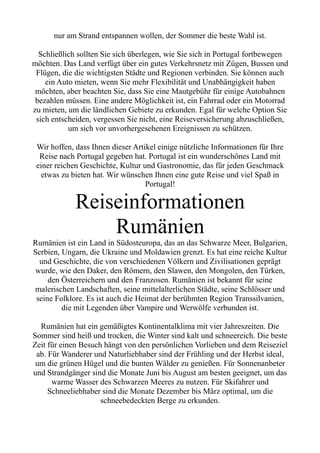 nur am Strand entspannen wollen, der Sommer die beste Wahl ist.
Schließlich sollten Sie sich überlegen, wie Sie sich in Portugal fortbewegen
möchten. Das Land verfügt über ein gutes Verkehrsnetz mit Zügen, Bussen und
Flügen, die die wichtigsten Städte und Regionen verbinden. Sie können auch
ein Auto mieten, wenn Sie mehr Flexibilität und Unabhängigkeit haben
möchten, aber beachten Sie, dass Sie eine Mautgebühr für einige Autobahnen
bezahlen müssen. Eine andere Möglichkeit ist, ein Fahrrad oder ein Motorrad
zu mieten, um die ländlichen Gebiete zu erkunden. Egal für welche Option Sie
sich entscheiden, vergessen Sie nicht, eine Reiseversicherung abzuschließen,
um sich vor unvorhergesehenen Ereignissen zu schützen.
Wir hoffen, dass Ihnen dieser Artikel einige nützliche Informationen für Ihre
Reise nach Portugal gegeben hat. Portugal ist ein wunderschönes Land mit
einer reichen Geschichte, Kultur und Gastronomie, das für jeden Geschmack
etwas zu bieten hat. Wir wünschen Ihnen eine gute Reise und viel Spaß in
Portugal!
Reiseinformationen
Rumänien
Rumänien ist ein Land in Südosteuropa, das an das Schwarze Meer, Bulgarien,
Serbien, Ungarn, die Ukraine und Moldawien grenzt. Es hat eine reiche Kultur
und Geschichte, die von verschiedenen Völkern und Zivilisationen geprägt
wurde, wie den Daker, den Römern, den Slawen, den Mongolen, den Türken,
den Österreichern und den Franzosen. Rumänien ist bekannt für seine
malerischen Landschaften, seine mittelalterlichen Städte, seine Schlösser und
seine Folklore. Es ist auch die Heimat der berühmten Region Transsilvanien,
die mit Legenden über Vampire und Werwölfe verbunden ist.
Rumänien hat ein gemäßigtes Kontinentalklima mit vier Jahreszeiten. Die
Sommer sind heiß und trocken, die Winter sind kalt und schneereich. Die beste
Zeit für einen Besuch hängt von den persönlichen Vorlieben und dem Reiseziel
ab. Für Wanderer und Naturliebhaber sind der Frühling und der Herbst ideal,
um die grünen Hügel und die bunten Wälder zu genießen. Für Sonnenanbeter
und Strandgänger sind die Monate Juni bis August am besten geeignet, um das
warme Wasser des Schwarzen Meeres zu nutzen. Für Skifahrer und
Schneeliebhaber sind die Monate Dezember bis März optimal, um die
schneebedeckten Berge zu erkunden.
 