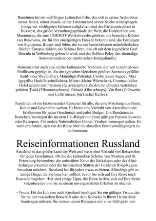 Rumänien hat ein vielfältiges kulturelles Erbe, das sich in seiner Architektur,
seiner Kunst, seiner Musik, seiner Literatur und seiner Küche widerspiegelt.
Einige der wichtigsten Sehenswürdigkeiten sind das Parlamentspalast in
Bukarest, das größte Verwaltungsgebäude der Welt; die Holzkirchen von
Maramureș, die zum UNESCO-Weltkulturerbe gehören; die bemalten Klöster
von Bukowina, die für ihre einzigartigen Fresken bekannt sind; die Festungen
von Sighișoara, Brașov und Sibiu, die zu den besterhaltenen mittelalterlichen
Städten Europas zählen; das Schloss Bran, das oft mit dem legendären Graf
Dracula in Verbindung gebracht wird; und das Schloss Peleș, das ehemalige
Sommerresidenz der rumänischen Königsfamilie.
Rumänien hat auch eine reiche kulinarische Tradition, die von verschiedenen
Einflüssen geprägt ist. Zu den typischen Gerichten gehören Sarmale (gefüllte
Kohl- oder Weinblätter), Mămăligă (Polenta), Ciorbă (sauer Suppe), Mici
(gegrillte Hackfleischröllchen), Mititei (kleine Würstchen), Cozonac (süßer
Hefekuchen) und Papanasi (Quarkkrapfen). Zu den beliebtesten Getränken
gehören Țuică (Pflaumenschnaps), Palincă (Obstschnaps), Vin fiert (Glühwein)
und Caffè turcesc (türkischer Kaffee).
Rumänien ist ein faszinierendes Reiseziel für alle, die eine Mischung aus Natur,
Kultur und Geschichte suchen. Es bietet eine Vielzahl von Aktivitäten und
Erlebnissen für jeden Geschmack und jedes Budget. Um Rumänien zu
besuchen, benötigen die meisten EU-Bürger nur einen gültigen Personalausweis
oder Reisepass. Für andere Nationalitäten können Visabestimmungen gelten. Es
wird empfohlen, sich vor der Reise über die aktuellen Einreisebedingungen zu
informieren.
Reiseinformationen Russland
Russland ist das größte Land der Welt und bietet eine Vielzahl von Reisezielen
für jeden Geschmack. Ob Sie die kulturellen Schätze von Moskau und St.
Petersburg bewundern, die unberührte Natur des Baikalsees oder des Altai-
Gebirges erkunden oder die historischen Stätten der Goldenen Ring-Region
besuchen möchten, Russland hat für jeden etwas zu bieten. Allerdings gibt es
einige Dinge, die Sie beachten sollten, bevor Sie sich auf Ihre Reise nach
Russland begeben. Hier sind einige Tipps, die Ihnen helfen, sich auf Ihre Reise
vorzubereiten und sie zu einem unvergesslichen Erlebnis zu machen.
- Visum: Für die Einreise nach Russland benötigen Sie ein gültiges Visum, das
Sie bei der russischen Botschaft oder dem Konsulat in Ihrem Heimatland
beantragen müssen. Sie müssen einen Reisepass mit einer Gültigkeit von
 