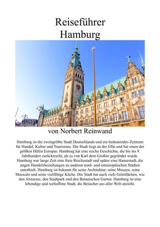 Reiseführer
Hamburg
von Norbert Reinwand
Hamburg ist die zweitgrößte Stadt Deutschlands und ein bedeutendes Zentrum
für Handel, Kultur und Tourismus. Die Stadt liegt an der Elbe und hat einen der
größten Häfen Europas. Hamburg hat eine reiche Geschichte, die bis ins 9.
Jahrhundert zurückreicht, als es von Karl dem Großen gegründet wurde.
Hamburg war lange Zeit eine freie Reichsstadt und später eine Hansestadt, die
engen Handelsbeziehungen zu anderen nord- und osteuropäischen Städten
unterhielt. Hamburg ist bekannt für seine Architektur, seine Museen, seine
Musicals und seine vielfältige Küche. Die Stadt hat auch viele Grünflächen, wie
den Alstersee, den Stadtpark und den Botanischen Garten. Hamburg ist eine
lebendige und weltoffene Stadt, die Besucher aus aller Welt anzieht.
 