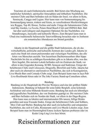 Touristen als auch Einheimische anzieht. Bali bietet eine Mischung aus
natürlicher Schönheit, spiritueller Atmosphäre und lebhaftem Nachtleben. Die
meisten Clubs und Bars befinden sich im Süden der Insel, vor allem in Kuta,
Seminyak, Canggu und Legian. Hier kann man von Sonnenuntergang bis
Sonnenaufgang tanzen, trinken und feiern, zu verschiedenen Musikrichtungen
wie Reggae, Top 40, House, Techno und mehr. Einige der bekanntesten Clubs
sind Sky Garden, La Favela, Potato Head Beach Club und OMNIA Bali. Bali
hat aber auch ruhigere und elegantere Optionen für das Nachtleben, wie
Strandlounges, Jazzcafés und kulturelle Shows. Zum Beispiel kann man in
Ubud eine traditionelle balinesische Tanzvorführung besuchen oder in Jimbaran
ein romantisches Abendessen am Strand genießen.
Jakarta
Jakarta ist die Hauptstadt und die größte Stadt Indonesiens, die als das
wirtschaftliche, politische und kulturelle Zentrum des Landes gilt. Jakarta ist
auch eine Stadt mit einem pulsierenden und vielseitigen Nachtleben, das alle
Arten von Menschen anzieht. Von luxuriösen Dachterrassenbars über hippe
Nachtclubs bis hin zu schäbigen Karaokebars gibt es in Jakarta alles, was das
Herz begehrt. Die meisten Lokale befinden sich im Zentrum der Stadt, vor
allem in den Gegenden Kemang, SCBD, Senayan und Sudirman. Einige der
beliebtesten Clubs sind Colosseum, Dragonfly, Blowfish und Fable. Jakarta hat
aber auch ein alternatives und kreatives Nachtleben, das sich in Kunstgalerien,
Live-Musik-Bars und Comedy-Clubs zeigt. Zum Beispiel kann man in Jaya Pub
Live-Rockbands hören oder in The Joke Factory Stand-up-Comedians sehen.
Bandung
Bandung ist die Hauptstadt der Provinz Westjava und eine der größten Städte
Indonesiens. Bandung ist bekannt für seine kühle Bergluft, seine koloniale
Architektur und seine blühende Kreativszene. Bandung hat auch ein lebendiges
und jugendliches Nachtleben, das von Studenten geprägt ist. Die meisten Clubs
und Bars befinden sich im Norden der Stadt, vor allem in der Dago-Region.
Hier kann man zu lokalen und internationalen DJs tanzen, billige Drinks
genießen und neue Freunde finden. Einige der beliebtesten Clubs sind Sobbers,
Mox Club und Shelter. Bandung hat aber auch ein kulturelles und entspanntes
Nachtleben, das sich in Cafés, Restaurants und Live-Musik-Lokalen zeigt. Zum
Beispiel kann man im Hummingbird Eatery leckere Speisen probieren oder im
Kedai Ling-Ling Live-Jazz hören.
Reiseinformationen zur
 