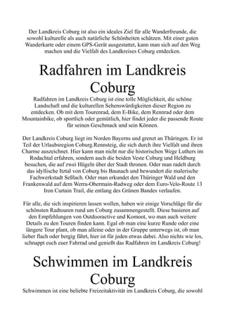 Der Landkreis Coburg ist also ein ideales Ziel für alle Wanderfreunde, die
sowohl kulturelle als auch natürliche Schönheiten schätzen. Mit einer guten
Wanderkarte oder einem GPS-Gerät ausgestattet, kann man sich auf den Weg
machen und die Vielfalt des Landkreises Coburg entdecken.
Radfahren im Landkreis
Coburg
Radfahren im Landkreis Coburg ist eine tolle Möglichkeit, die schöne
Landschaft und die kulturellen Sehenswürdigkeiten dieser Region zu
entdecken. Ob mit dem Tourenrad, dem E-Bike, dem Rennrad oder dem
Mountainbike, ob sportlich oder gemütlich, hier findet jeder die passende Route
für seinen Geschmack und sein Können.
Der Landkreis Coburg liegt im Norden Bayerns und grenzt an Thüringen. Er ist
Teil der Urlaubsregion Coburg.Rennsteig, die sich durch ihre Vielfalt und ihren
Charme auszeichnet. Hier kann man nicht nur die historischen Wege Luthers im
Rodachtal erfahren, sondern auch die beiden Veste Coburg und Heldburg
besuchen, die auf zwei Hügeln über der Stadt thronen. Oder man radelt durch
das idyllische Itztal von Coburg bis Baunach und bewundert die malerische
Fachwerkstadt Seßlach. Oder man erkundet den Thüringer Wald und den
Frankenwald auf dem Werra-Obermain-Radweg oder dem Euro-Velo-Route 13
Iron Curtain Trail, die entlang des Grünen Bandes verlaufen.
Für alle, die sich inspirieren lassen wollen, haben wir einige Vorschläge für die
schönsten Radtouren rund um Coburg zusammengestellt. Diese basieren auf
den Empfehlungen von Outdooractive und Komoot, wo man auch weitere
Details zu den Touren finden kann. Egal ob man eine kurze Runde oder eine
längere Tour plant, ob man alleine oder in der Gruppe unterwegs ist, ob man
lieber flach oder bergig fährt, hier ist für jeden etwas dabei. Also nichts wie los,
schnappt euch euer Fahrrad und genießt das Radfahren im Landkreis Coburg!
Schwimmen im Landkreis
Coburg
Schwimmen ist eine beliebte Freizeitaktivität im Landkreis Coburg, die sowohl
 