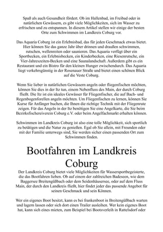 Spaß als auch Gesundheit fördert. Ob im Hallenbad, im Freibad oder in
natürlichen Gewässern, es gibt viele Möglichkeiten, sich im Wasser zu
erfrischen und zu entspannen. In diesem Artikel stellen wir einige der besten
Orte zum Schwimmen im Landkreis Coburg vor.
Das Aquaria Coburg ist ein Erlebnisbad, das für jeden Geschmack etwas bietet.
Hier können Sie das ganze Jahr über drinnen und draußen schwimmen,
rutschen, wellenreiten oder saunieren. Das Aquaria verfügt über ein
Sportbecken, ein Erlebnisbecken, ein Kinderbecken, eine Riesenrutsche, ein
Vier-Jahreszeiten-Becken und eine Saunalandschaft. Außerdem gibt es ein
Restaurant und ein Bistro für den kleinen Hunger zwischendurch. Das Aquaria
liegt verkehrsgünstig in der Rosenauer Straße und bietet einen schönen Blick
auf die Veste Coburg.
Wenn Sie lieber in natürlichen Gewässern angeln oder fliegenfischen möchten,
können Sie dies in der Itz tun, einem Nebenfluss des Main, der durch Coburg
fließt. Die Itz ist ein ideales Gewässer für Fliegenfischer, die auf Bach- und
Regenbogenforellen angeln möchten. Um Fliegenfischen zu lernen, können Sie
Kurse für Anfänger buchen, die Ihnen die richtige Technik mit der Fliegenrute
zeigen. Für das Angeln in der Itz benötigen Sie eine Angelkarte, die Sie beim
Bezirksfischereiverein Coburg e.V. oder beim Angelfachmarkt erhalten können.
Schwimmen im Landkreis Coburg ist also eine tolle Möglichkeit, sich sportlich
zu betätigen und die Natur zu genießen. Egal ob Sie allein, mit Freunden oder
mit der Familie unterwegs sind, Sie werden sicher einen passenden Ort zum
Schwimmen finden.
Bootfahren im Landkreis
Coburg
Der Landkreis Coburg bietet viele Möglichkeiten für Wassersportbegeisterte,
die das Bootfahren lieben. Ob auf einem der zahlreichen Badeseen, wie dem
Baggersee Breitengüßbach oder dem Seidenhäusersee, oder auf dem Fluss
Main, der durch den Landkreis fließt, hier findet jeder das passende Angebot für
seinen Geschmack und sein Können.
Wer ein eigenes Boot besitzt, kann es bei frankenboot in Breitengüßbach warten
und lagern lassen oder sich dort einen Trailer ausleihen. Wer kein eigenes Boot
hat, kann sich eines mieten, zum Beispiel bei Bootsverleih in Rattelsdorf oder
 