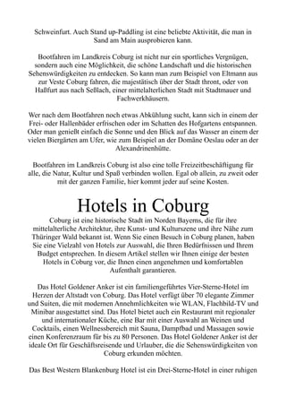 Schweinfurt. Auch Stand up-Paddling ist eine beliebte Aktivität, die man in
Sand am Main ausprobieren kann.
Bootfahren im Landkreis Coburg ist nicht nur ein sportliches Vergnügen,
sondern auch eine Möglichkeit, die schöne Landschaft und die historischen
Sehenswürdigkeiten zu entdecken. So kann man zum Beispiel von Eltmann aus
zur Veste Coburg fahren, die majestätisch über der Stadt thront, oder von
Haßfurt aus nach Seßlach, einer mittelalterlichen Stadt mit Stadtmauer und
Fachwerkhäusern.
Wer nach dem Bootfahren noch etwas Abkühlung sucht, kann sich in einem der
Frei- oder Hallenbäder erfrischen oder im Schatten des Hofgartens entspannen.
Oder man genießt einfach die Sonne und den Blick auf das Wasser an einem der
vielen Biergärten am Ufer, wie zum Beispiel an der Domäne Oeslau oder an der
Alexandrinenhütte.
Bootfahren im Landkreis Coburg ist also eine tolle Freizeitbeschäftigung für
alle, die Natur, Kultur und Spaß verbinden wollen. Egal ob allein, zu zweit oder
mit der ganzen Familie, hier kommt jeder auf seine Kosten.
Hotels in Coburg
Coburg ist eine historische Stadt im Norden Bayerns, die für ihre
mittelalterliche Architektur, ihre Kunst- und Kulturszene und ihre Nähe zum
Thüringer Wald bekannt ist. Wenn Sie einen Besuch in Coburg planen, haben
Sie eine Vielzahl von Hotels zur Auswahl, die Ihren Bedürfnissen und Ihrem
Budget entsprechen. In diesem Artikel stellen wir Ihnen einige der besten
Hotels in Coburg vor, die Ihnen einen angenehmen und komfortablen
Aufenthalt garantieren.
Das Hotel Goldener Anker ist ein familiengeführtes Vier-Sterne-Hotel im
Herzen der Altstadt von Coburg. Das Hotel verfügt über 70 elegante Zimmer
und Suiten, die mit modernen Annehmlichkeiten wie WLAN, Flachbild-TV und
Minibar ausgestattet sind. Das Hotel bietet auch ein Restaurant mit regionaler
und internationaler Küche, eine Bar mit einer Auswahl an Weinen und
Cocktails, einen Wellnessbereich mit Sauna, Dampfbad und Massagen sowie
einen Konferenzraum für bis zu 80 Personen. Das Hotel Goldener Anker ist der
ideale Ort für Geschäftsreisende und Urlauber, die die Sehenswürdigkeiten von
Coburg erkunden möchten.
Das Best Western Blankenburg Hotel ist ein Drei-Sterne-Hotel in einer ruhigen
 