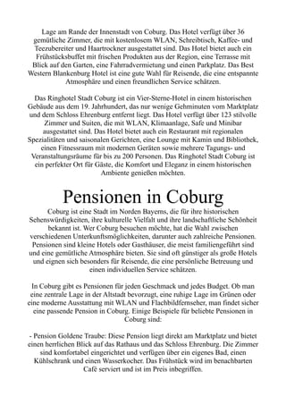 Lage am Rande der Innenstadt von Coburg. Das Hotel verfügt über 36
gemütliche Zimmer, die mit kostenlosem WLAN, Schreibtisch, Kaffee- und
Teezubereiter und Haartrockner ausgestattet sind. Das Hotel bietet auch ein
Frühstücksbuffet mit frischen Produkten aus der Region, eine Terrasse mit
Blick auf den Garten, eine Fahrradvermietung und einen Parkplatz. Das Best
Western Blankenburg Hotel ist eine gute Wahl für Reisende, die eine entspannte
Atmosphäre und einen freundlichen Service schätzen.
Das Ringhotel Stadt Coburg ist ein Vier-Sterne-Hotel in einem historischen
Gebäude aus dem 19. Jahrhundert, das nur wenige Gehminuten vom Marktplatz
und dem Schloss Ehrenburg entfernt liegt. Das Hotel verfügt über 123 stilvolle
Zimmer und Suiten, die mit WLAN, Klimaanlage, Safe und Minibar
ausgestattet sind. Das Hotel bietet auch ein Restaurant mit regionalen
Spezialitäten und saisonalen Gerichten, eine Lounge mit Kamin und Bibliothek,
einen Fitnessraum mit modernen Geräten sowie mehrere Tagungs- und
Veranstaltungsräume für bis zu 200 Personen. Das Ringhotel Stadt Coburg ist
ein perfekter Ort für Gäste, die Komfort und Eleganz in einem historischen
Ambiente genießen möchten.
Pensionen in Coburg
Coburg ist eine Stadt im Norden Bayerns, die für ihre historischen
Sehenswürdigkeiten, ihre kulturelle Vielfalt und ihre landschaftliche Schönheit
bekannt ist. Wer Coburg besuchen möchte, hat die Wahl zwischen
verschiedenen Unterkunftsmöglichkeiten, darunter auch zahlreiche Pensionen.
Pensionen sind kleine Hotels oder Gasthäuser, die meist familiengeführt sind
und eine gemütliche Atmosphäre bieten. Sie sind oft günstiger als große Hotels
und eignen sich besonders für Reisende, die eine persönliche Betreuung und
einen individuellen Service schätzen.
In Coburg gibt es Pensionen für jeden Geschmack und jedes Budget. Ob man
eine zentrale Lage in der Altstadt bevorzugt, eine ruhige Lage im Grünen oder
eine moderne Ausstattung mit WLAN und Flachbildfernseher, man findet sicher
eine passende Pension in Coburg. Einige Beispiele für beliebte Pensionen in
Coburg sind:
- Pension Goldene Traube: Diese Pension liegt direkt am Marktplatz und bietet
einen herrlichen Blick auf das Rathaus und das Schloss Ehrenburg. Die Zimmer
sind komfortabel eingerichtet und verfügen über ein eigenes Bad, einen
Kühlschrank und einen Wasserkocher. Das Frühstück wird im benachbarten
Café serviert und ist im Preis inbegriffen.
 