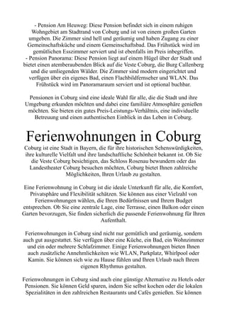 - Pension Am Heuweg: Diese Pension befindet sich in einem ruhigen
Wohngebiet am Stadtrand von Coburg und ist von einem großen Garten
umgeben. Die Zimmer sind hell und geräumig und haben Zugang zu einer
Gemeinschaftsküche und einem Gemeinschaftsbad. Das Frühstück wird im
gemütlichen Esszimmer serviert und ist ebenfalls im Preis inbegriffen.
- Pension Panorama: Diese Pension liegt auf einem Hügel über der Stadt und
bietet einen atemberaubenden Blick auf die Veste Coburg, die Burg Callenberg
und die umliegenden Wälder. Die Zimmer sind modern eingerichtet und
verfügen über ein eigenes Bad, einen Flachbildfernseher und WLAN. Das
Frühstück wird im Panoramaraum serviert und ist optional buchbar.
Pensionen in Coburg sind eine ideale Wahl für alle, die die Stadt und ihre
Umgebung erkunden möchten und dabei eine familiäre Atmosphäre genießen
möchten. Sie bieten ein gutes Preis-Leistungs-Verhältnis, eine individuelle
Betreuung und einen authentischen Einblick in das Leben in Coburg.
Ferienwohnungen in Coburg
Coburg ist eine Stadt in Bayern, die für ihre historischen Sehenswürdigkeiten,
ihre kulturelle Vielfalt und ihre landschaftliche Schönheit bekannt ist. Ob Sie
die Veste Coburg besichtigen, das Schloss Rosenau bewundern oder das
Landestheater Coburg besuchen möchten, Coburg bietet Ihnen zahlreiche
Möglichkeiten, Ihren Urlaub zu gestalten.
Eine Ferienwohnung in Coburg ist die ideale Unterkunft für alle, die Komfort,
Privatsphäre und Flexibilität schätzen. Sie können aus einer Vielzahl von
Ferienwohnungen wählen, die Ihren Bedürfnissen und Ihrem Budget
entsprechen. Ob Sie eine zentrale Lage, eine Terrasse, einen Balkon oder einen
Garten bevorzugen, Sie finden sicherlich die passende Ferienwohnung für Ihren
Aufenthalt.
Ferienwohnungen in Coburg sind nicht nur gemütlich und geräumig, sondern
auch gut ausgestattet. Sie verfügen über eine Küche, ein Bad, ein Wohnzimmer
und ein oder mehrere Schlafzimmer. Einige Ferienwohnungen bieten Ihnen
auch zusätzliche Annehmlichkeiten wie WLAN, Parkplatz, Whirlpool oder
Kamin. Sie können sich wie zu Hause fühlen und Ihren Urlaub nach Ihrem
eigenen Rhythmus gestalten.
Ferienwohnungen in Coburg sind auch eine günstige Alternative zu Hotels oder
Pensionen. Sie können Geld sparen, indem Sie selbst kochen oder die lokalen
Spezialitäten in den zahlreichen Restaurants und Cafés genießen. Sie können
 