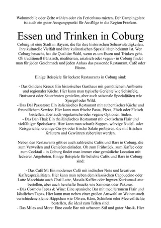Wohnmobile oder Zelte wählen oder ein Ferienhaus mieten. Der Campingplatz
ist auch ein guter Ausgangspunkt für Ausflüge in die Region Franken.
Essen und Trinken in Coburg
Coburg ist eine Stadt in Bayern, die für ihre historischen Sehenswürdigkeiten,
ihre kulturelle Vielfalt und ihre kulinarischen Spezialitäten bekannt ist. Wer
Coburg besucht, hat die Qual der Wahl, wenn es um Essen und Trinken geht.
Ob traditionell fränkisch, mediterran, asiatisch oder vegan - in Coburg findet
man für jeden Geschmack und jeden Anlass das passende Restaurant, Café oder
Bistro.
Einige Beispiele für leckere Restaurants in Coburg sind:
- Das Goldene Kreuz: Ein historisches Gasthaus mit gemütlichem Ambiente
und regionaler Küche. Hier kann man typische Gerichte wie Schäufele,
Bratwurst oder Sauerbraten genießen, aber auch saisonale Spezialitäten wie
Spargel oder Wild.
- Das Dal Passatore: Ein italienisches Restaurant mit authentischer Küche und
freundlichem Service. Hier kann man frische Pasta, Pizza, Fisch oder Fleisch
bestellen, aber auch vegetarische oder vegane Optionen finden.
- Das Ban Thai: Ein thailändisches Restaurant mit exotischem Flair und
vielfältiger Speisekarte. Hier kann man scharfe Suppen, würzige Nudel- oder
Reisgerichte, cremige Currys oder frische Salate probieren, die mit frischen
Kräutern und Gewürzen zubereitet werden.
Neben den Restaurants gibt es auch zahlreiche Cafés und Bars in Coburg, die
zum Verweilen und Genießen einladen. Ob zum Frühstück, zum Kaffee oder
zum Cocktail - in Coburg findet man immer eine gemütliche Location mit
leckeren Angeboten. Einige Beispiele für beliebte Cafés und Bars in Coburg
sind:
- Das Café M: Ein modernes Café mit indischer Note und kreativen
Kaffeespezialitäten. Hier kann man neben dem klassischen Cappuccino oder
Latte Macchiato auch Chai Latte, Masala Kaffee oder Ingwer-Kurkuma-Latte
bestellen, aber auch herzhafte Snacks wie Samosas oder Pakoras.
- Das Cosmo's Tapas & Wine: Eine spanische Bar mit mediterranem Flair und
köstlichen Tapas. Hier kann man neben einer großen Auswahl an Weinen auch
verschiedene kleine Häppchen wie Oliven, Käse, Schinken oder Meeresfrüchte
bestellen, die ideal zum Teilen sind.
- Das Miles and More: Eine coole Bar mit urbanem Stil und guter Musik. Hier
 