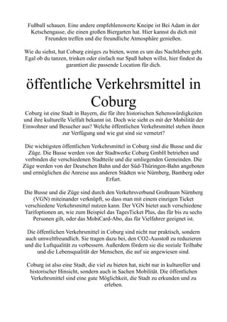 Fußball schauen. Eine andere empfehlenswerte Kneipe ist Bei Adam in der
Ketschengasse, die einen großen Biergarten hat. Hier kannst du dich mit
Freunden treffen und die freundliche Atmosphäre genießen.
Wie du siehst, hat Coburg einiges zu bieten, wenn es um das Nachtleben geht.
Egal ob du tanzen, trinken oder einfach nur Spaß haben willst, hier findest du
garantiert die passende Location für dich.
öffentliche Verkehrsmittel in
Coburg
Coburg ist eine Stadt in Bayern, die für ihre historischen Sehenswürdigkeiten
und ihre kulturelle Vielfalt bekannt ist. Doch wie sieht es mit der Mobilität der
Einwohner und Besucher aus? Welche öffentlichen Verkehrsmittel stehen ihnen
zur Verfügung und wie gut sind sie vernetzt?
Die wichtigsten öffentlichen Verkehrsmittel in Coburg sind die Busse und die
Züge. Die Busse werden von der Stadtwerke Coburg GmbH betrieben und
verbinden die verschiedenen Stadtteile und die umliegenden Gemeinden. Die
Züge werden von der Deutschen Bahn und der Süd-Thüringen-Bahn angeboten
und ermöglichen die Anreise aus anderen Städten wie Nürnberg, Bamberg oder
Erfurt.
Die Busse und die Züge sind durch den Verkehrsverbund Großraum Nürnberg
(VGN) miteinander verknüpft, so dass man mit einem einzigen Ticket
verschiedene Verkehrsmittel nutzen kann. Der VGN bietet auch verschiedene
Tarifoptionen an, wie zum Beispiel das TagesTicket Plus, das für bis zu sechs
Personen gilt, oder das MobiCard-Abo, das für Vielfahrer geeignet ist.
Die öffentlichen Verkehrsmittel in Coburg sind nicht nur praktisch, sondern
auch umweltfreundlich. Sie tragen dazu bei, den CO2-Ausstoß zu reduzieren
und die Luftqualität zu verbessern. Außerdem fördern sie die soziale Teilhabe
und die Lebensqualität der Menschen, die auf sie angewiesen sind.
Coburg ist also eine Stadt, die viel zu bieten hat, nicht nur in kultureller und
historischer Hinsicht, sondern auch in Sachen Mobilität. Die öffentlichen
Verkehrsmittel sind eine gute Möglichkeit, die Stadt zu erkunden und zu
erleben.
 