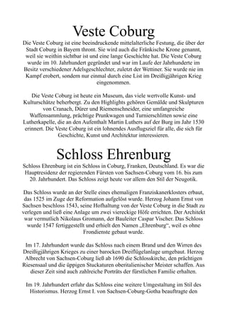 Veste Coburg
Die Veste Coburg ist eine beeindruckende mittelalterliche Festung, die über der
Stadt Coburg in Bayern thront. Sie wird auch die Fränkische Krone genannt,
weil sie weithin sichtbar ist und eine lange Geschichte hat. Die Veste Coburg
wurde im 10. Jahrhundert gegründet und war im Laufe der Jahrhunderte im
Besitz verschiedener Adelsgeschlechter, zuletzt der Wettiner. Sie wurde nie im
Kampf erobert, sondern nur einmal durch eine List im Dreißigjährigen Krieg
eingenommen.
Die Veste Coburg ist heute ein Museum, das viele wertvolle Kunst- und
Kulturschätze beherbergt. Zu den Highlights gehören Gemälde und Skulpturen
von Cranach, Dürer und Riemenschneider, eine umfangreiche
Waffensammlung, prächtige Prunkwagen und Turnierschlitten sowie eine
Lutherkapelle, die an den Aufenthalt Martin Luthers auf der Burg im Jahr 1530
erinnert. Die Veste Coburg ist ein lohnendes Ausflugsziel für alle, die sich für
Geschichte, Kunst und Architektur interessieren.
Schloss Ehrenburg
Schloss Ehrenburg ist ein Schloss in Coburg, Franken, Deutschland. Es war die
Hauptresidenz der regierenden Fürsten von Sachsen-Coburg vom 16. bis zum
20. Jahrhundert. Das Schloss zeigt heute vor allem den Stil der Neugotik.
Das Schloss wurde an der Stelle eines ehemaligen Franziskanerklosters erbaut,
das 1525 im Zuge der Reformation aufgelöst wurde. Herzog Johann Ernst von
Sachsen beschloss 1543, seine Hofhaltung von der Veste Coburg in die Stadt zu
verlegen und ließ eine Anlage um zwei viereckige Höfe errichten. Der Architekt
war vermutlich Nikolaus Gromann, der Bauleiter Caspar Vischer. Das Schloss
wurde 1547 fertiggestellt und erhielt den Namen „Ehrenburg“, weil es ohne
Frondienste gebaut wurde.
Im 17. Jahrhundert wurde das Schloss nach einem Brand und den Wirren des
Dreißigjährigen Krieges zu einer barocken Dreiflügelanlage umgebaut. Herzog
Albrecht von Sachsen-Coburg ließ ab 1690 die Schlosskirche, den prächtigen
Riesensaal und die üppigen Stuckaturen oberitalienischer Meister schaffen. Aus
dieser Zeit sind auch zahlreiche Porträts der fürstlichen Familie erhalten.
Im 19. Jahrhundert erfuhr das Schloss eine weitere Umgestaltung im Stil des
Historismus. Herzog Ernst I. von Sachsen-Coburg-Gotha beauftragte den
 