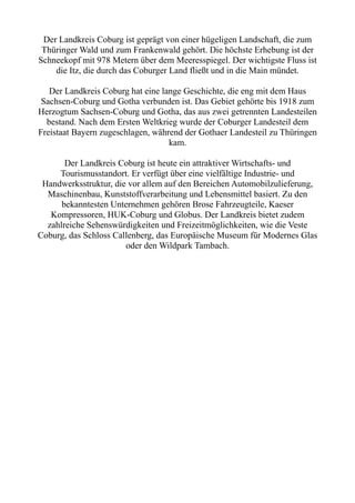 Der Landkreis Coburg ist geprägt von einer hügeligen Landschaft, die zum
Thüringer Wald und zum Frankenwald gehört. Die höchste Erhebung ist der
Schneekopf mit 978 Metern über dem Meeresspiegel. Der wichtigste Fluss ist
die Itz, die durch das Coburger Land fließt und in die Main mündet.
Der Landkreis Coburg hat eine lange Geschichte, die eng mit dem Haus
Sachsen-Coburg und Gotha verbunden ist. Das Gebiet gehörte bis 1918 zum
Herzogtum Sachsen-Coburg und Gotha, das aus zwei getrennten Landesteilen
bestand. Nach dem Ersten Weltkrieg wurde der Coburger Landesteil dem
Freistaat Bayern zugeschlagen, während der Gothaer Landesteil zu Thüringen
kam.
Der Landkreis Coburg ist heute ein attraktiver Wirtschafts- und
Tourismusstandort. Er verfügt über eine vielfältige Industrie- und
Handwerksstruktur, die vor allem auf den Bereichen Automobilzulieferung,
Maschinenbau, Kunststoffverarbeitung und Lebensmittel basiert. Zu den
bekanntesten Unternehmen gehören Brose Fahrzeugteile, Kaeser
Kompressoren, HUK-Coburg und Globus. Der Landkreis bietet zudem
zahlreiche Sehenswürdigkeiten und Freizeitmöglichkeiten, wie die Veste
Coburg, das Schloss Callenberg, das Europäische Museum für Modernes Glas
oder den Wildpark Tambach.
 