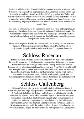 Berliner Architekten Karl Friedrich Schinkel mit der neugotischen Fassade des
Schlosses, die an eine Burg oder ein englisches Landhaus erinnern sollte. Der
französische Architekt André-Marie Renié-Grétry gestaltete die Wohn- und
Gesellschaftsräume im klassizistischen und Empire-Stil neu und stattete sie mit
prunkvollen Möbeln, Uhren und Leuchtern aus Paris aus. Bemerkenswert sind
die mehrfarbig eingelegten Parkettböden und die holzvertäfelten Kabinette aus
dieser Zeit.
Das Schloss Ehrenburg war oft Schauplatz fürstlicher Feste und Empfänge, an
denen auch berühmte Gäste wie Queen Victoria von Großbritannien oder Zar
Alexander II. von Russland teilnahmen. Die weitläufige Verwandtschaft des
Hauses Sachsen-Coburg und Gotha machte das Schloss zu einem Knotenpunkt
europäischer Politik und Kultur.
Heute beherbergt das Schloss die Landesbibliothek Coburg und ein Museum,
das rund 25 historisch eingerichtete Räume zeigt. Das Schloss ist ein
bedeutendes Zeugnis der Geschichte und Kunst Coburgs und Frankens.
Schloss Rosenau
Schloss Rosenau ist eine historische Residenz in der Nähe von Coburg in
Bayern. Es wurde im 19. Jahrhundert im neugotischen Stil erbaut und war die
Sommerresidenz der Herzöge von Sachsen-Coburg und Gotha. Schloss
Rosenau ist vor allem bekannt als der Geburtsort von Prinz Albert, dem Gemahl
von Königin Victoria von Großbritannien. Das Schloss ist heute ein Museum,
das die Geschichte und das Leben der herzoglichen Familie zeigt. Schloss
Rosenau ist umgeben von einem malerischen Landschaftspark, der zu
Spaziergängen und Picknicks einlädt. Schloss Rosenau ist ein kulturelles und
historisches Juwel, das einen Besuch wert ist.
Schloss Callenberg
Schloss Callenberg ist ein historisches Gebäude im Coburger Stadtteil
Beiersdorf, das eine lange und spannende Geschichte hat. Es wurde erstmals im
12. Jahrhundert als Burg der Ritter von Callenberg erwähnt und wechselte
mehrmals die Besitzer, bis es 1826 an die Herzöge von Sachsen-Coburg und
Gotha kam. Diese ließen das Schloss im neugotischen Stil umbauen und
machten es zu ihrem Hauptwohnsitz. Heute beherbergt das Schloss den
Herzoglichen Kunstbesitz Sachsen-Coburg und Gotha sowie das Deutsche
Schützenmuseum und ist für Besucher geöffnet. Schloss Callenberg ist ein
beeindruckendes Zeugnis der Architektur und Kulturgeschichte Coburgs und
 