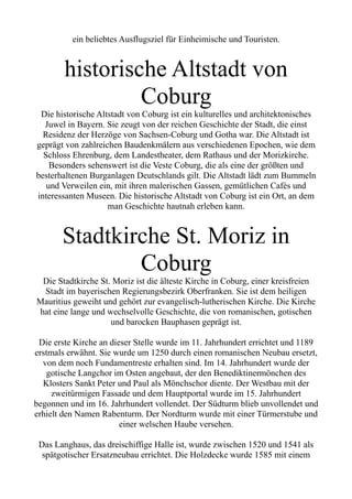 ein beliebtes Ausflugsziel für Einheimische und Touristen.
historische Altstadt von
Coburg
Die historische Altstadt von Coburg ist ein kulturelles und architektonisches
Juwel in Bayern. Sie zeugt von der reichen Geschichte der Stadt, die einst
Residenz der Herzöge von Sachsen-Coburg und Gotha war. Die Altstadt ist
geprägt von zahlreichen Baudenkmälern aus verschiedenen Epochen, wie dem
Schloss Ehrenburg, dem Landestheater, dem Rathaus und der Morizkirche.
Besonders sehenswert ist die Veste Coburg, die als eine der größten und
besterhaltenen Burganlagen Deutschlands gilt. Die Altstadt lädt zum Bummeln
und Verweilen ein, mit ihren malerischen Gassen, gemütlichen Cafés und
interessanten Museen. Die historische Altstadt von Coburg ist ein Ort, an dem
man Geschichte hautnah erleben kann.
Stadtkirche St. Moriz in
Coburg
Die Stadtkirche St. Moriz ist die älteste Kirche in Coburg, einer kreisfreien
Stadt im bayerischen Regierungsbezirk Oberfranken. Sie ist dem heiligen
Mauritius geweiht und gehört zur evangelisch-lutherischen Kirche. Die Kirche
hat eine lange und wechselvolle Geschichte, die von romanischen, gotischen
und barocken Bauphasen geprägt ist.
Die erste Kirche an dieser Stelle wurde im 11. Jahrhundert errichtet und 1189
erstmals erwähnt. Sie wurde um 1250 durch einen romanischen Neubau ersetzt,
von dem noch Fundamentreste erhalten sind. Im 14. Jahrhundert wurde der
gotische Langchor im Osten angebaut, der den Benediktinermönchen des
Klosters Sankt Peter und Paul als Mönchschor diente. Der Westbau mit der
zweitürmigen Fassade und dem Hauptportal wurde im 15. Jahrhundert
begonnen und im 16. Jahrhundert vollendet. Der Südturm blieb unvollendet und
erhielt den Namen Rabenturm. Der Nordturm wurde mit einer Türmerstube und
einer welschen Haube versehen.
Das Langhaus, das dreischiffige Halle ist, wurde zwischen 1520 und 1541 als
spätgotischer Ersatzneubau errichtet. Die Holzdecke wurde 1585 mit einem
 