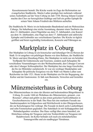 Kassettenmuster bemalt. Die Kirche wurde im Zuge der Reformation zur
evangelischen Stadtkirche. Martin Luther predigte hier mehrmals während
seines Aufenthalts auf der Veste Coburg im Jahr 1530. Herzog Johann Casimir
machte den Chor zur herzoglichen Grablege und ließ ein großes Epitaph für
seinen Vater Johann Friedrich den Mittleren aufstellen.
Die Stadtkirche St. Moriz ist ein bedeutendes Baudenkmal und ein Wahrzeichen
Coburgs. Sie beherbergt eine reiche Ausstattung, darunter einen Taufstein aus
dem 13. Jahrhundert, einen Flügelaltar aus dem 15. Jahrhundert, eine Kanzel
aus dem 16. Jahrhundert, eine Orgel aus dem 17. Jahrhundert und zahlreiche
Epitaphe und Grabmäler aus verschiedenen Epochen. Die Kirche ist täglich
geöffnet und bietet regelmäßig Gottesdienste, Konzerte und Führungen an.
Marktplatz in Coburg
Der Marktplatz in Coburg ist ein historischer und lebendiger Ort im Herzen der
Stadt. Er ist umgeben von prächtigen Bauten wie dem Rathaus, der Stadtkirche
St. Moriz und dem Ehrenburg-Palais. Der Marktplatz ist nicht nur ein beliebter
Treffpunkt für Einheimische und Touristen, sondern auch Schauplatz für
verschiedene Veranstaltungen wie den Weihnachtsmarkt, den Coburger Convent
oder den Coburger Schlossplatzfest. Der Marktplatz hat eine lange Geschichte,
die bis ins Mittelalter zurückreicht. Er war ein wichtiger Handelsplatz und
Schauplatz für politische Ereignisse wie die Wahl von Martin Luther zum
Reichsritter im Jahr 1521. Heute ist der Marktplatz ein Ort der Begegnung, der
Kultur und der Gastronomie. Er lädt zum Bummeln, Verweilen und Genießen
ein.
Münzmeisterhaus in Coburg
Das Münzmeisterhaus ist eines der ältesten und bedeutendsten Bürgerhäuser in
Coburg. Es wurde 1444 als Wohnhaus des Münzmeisters, genannt „von
Rosenau“, erbaut und gehört zu den ersten gotischen Fachwerkbauten in
Geschossbauweise in der Stadt. Das Haus hat eine markante Fassade aus
Sandsteinquadern im Erdgeschoss und Holzfachwerk in den Obergeschossen,
die zur Ketschengasse hin vorkragt. Die Fassade ist durch sechs Laubenbögen
und zehn Fensterachsen gegliedert. Das Satteldach ist mit Schleppgauben und
Walmdachgauben versehen. Das Haus verfügt über einen Innenhof, ein
Hinterhaus entlang der Neugasse und eine Tordurchfahrt zur Neugasse mit
Radabweisern. Im Keller befindet sich noch ein mittelalterliches
Tonnengewölbe und ein rundbogiger Türrahmen.
 
