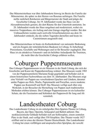 Das Münzmeisterhaus war über Jahrhunderte hinweg im Besitz der Familie der
Münzmeister, die später zu den Herren von Rosenau aufstiegen. Die Familie
stellte mehrfach Ratsherren und Bürgermeister der Stadt und prägte die
Geschichte Coburgs. Im 19. Jahrhundert wurde das Haus von der
Alexandrinenschule genutzt, die dort Räume für den Unterricht anmietete. Im
20. Jahrhundert wurde das Haus umgebaut und modernisiert, wobei ein
massives Treppenhaus, ein Aufzug und eine Garage eingefügt wurden. Bei den
Umbauarbeiten wurden auch wertvolle Grisaillemalereien aus dem 16.
Jahrhundert entdeckt, die die sieben Tugenden darstellen und heute im
Casimirianum ausgestellt sind.
Das Münzmeisterhaus ist heute ein Kulturdenkmal von nationaler Bedeutung
und ein Zeugnis der mittelalterlichen Baukunst in Coburg. Es beherbergt
Praxisräume, Geschäfte und Wohnungen und ist für Besucher zugänglich. Das
Haus ist ein attraktives Fotomotiv und ein beliebter Anlaufpunkt für Touristen,
die mehr über die Geschichte Coburgs erfahren wollen.
Coburger Puppenmuseum
Das Coburger Puppenmuseum ist ein Museum in der Stadt Coburg, das sich der
Geschichte und Kunst der Puppenherstellung widmet. Das Museum wurde 1985
von der Puppensammlerin Marianne Kopp gegründet und befindet sich in
einem historischen Fachwerkhaus aus dem 16. Jahrhundert. Das Museum zeigt
eine Vielzahl von Puppen aus verschiedenen Epochen und Ländern, darunter
antike Puppen aus Holz, Wachs, Papiermaché und Porzellan, sowie moderne
Puppen aus Kunststoff und Stoff. Das Museum verfügt auch über eine
Werkstatt, in der Besucher die Herstellung von Puppen nach traditionellen
Methoden erleben können. Das Coburger Puppenmuseum ist ein kultureller
Schatz, der die Faszination und Schönheit der Puppenwelt für Jung und Alt
vermittelt.
Landestheater Coburg
Das Landestheater Coburg ist ein mittelgroßes Drei-Sparten-Theater in Coburg,
Bayern, das Oper, Operette, Schauspiel und Ballett anbietet. Das
neoklassizistische Gebäude befindet sich am Schlossplatz, einem zentralen
Platz in der Stadt, und verfügt über 550 Sitzplätze. Das Theater wurde 1827
eröffnet und ist eines der ältesten Theater Deutschlands. Das Landestheater
Coburg hat einen vielfältigen und anspruchsvollen Spielplan, der sowohl
 