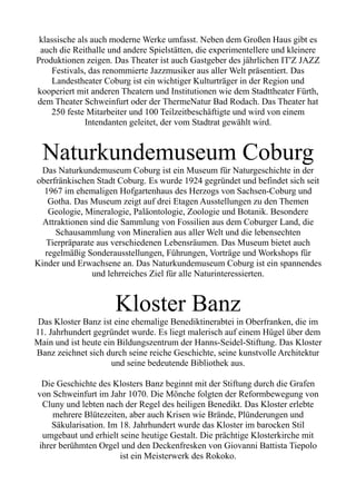 klassische als auch moderne Werke umfasst. Neben dem Großen Haus gibt es
auch die Reithalle und andere Spielstätten, die experimentellere und kleinere
Produktionen zeigen. Das Theater ist auch Gastgeber des jährlichen IT'Z JAZZ
Festivals, das renommierte Jazzmusiker aus aller Welt präsentiert. Das
Landestheater Coburg ist ein wichtiger Kulturträger in der Region und
kooperiert mit anderen Theatern und Institutionen wie dem Stadttheater Fürth,
dem Theater Schweinfurt oder der ThermeNatur Bad Rodach. Das Theater hat
250 feste Mitarbeiter und 100 Teilzeitbeschäftigte und wird von einem
Intendanten geleitet, der vom Stadtrat gewählt wird.
Naturkundemuseum Coburg
Das Naturkundemuseum Coburg ist ein Museum für Naturgeschichte in der
oberfränkischen Stadt Coburg. Es wurde 1924 gegründet und befindet sich seit
1967 im ehemaligen Hofgartenhaus des Herzogs von Sachsen-Coburg und
Gotha. Das Museum zeigt auf drei Etagen Ausstellungen zu den Themen
Geologie, Mineralogie, Paläontologie, Zoologie und Botanik. Besondere
Attraktionen sind die Sammlung von Fossilien aus dem Coburger Land, die
Schausammlung von Mineralien aus aller Welt und die lebensechten
Tierpräparate aus verschiedenen Lebensräumen. Das Museum bietet auch
regelmäßig Sonderausstellungen, Führungen, Vorträge und Workshops für
Kinder und Erwachsene an. Das Naturkundemuseum Coburg ist ein spannendes
und lehrreiches Ziel für alle Naturinteressierten.
Kloster Banz
Das Kloster Banz ist eine ehemalige Benediktinerabtei in Oberfranken, die im
11. Jahrhundert gegründet wurde. Es liegt malerisch auf einem Hügel über dem
Main und ist heute ein Bildungszentrum der Hanns-Seidel-Stiftung. Das Kloster
Banz zeichnet sich durch seine reiche Geschichte, seine kunstvolle Architektur
und seine bedeutende Bibliothek aus.
Die Geschichte des Klosters Banz beginnt mit der Stiftung durch die Grafen
von Schweinfurt im Jahr 1070. Die Mönche folgten der Reformbewegung von
Cluny und lebten nach der Regel des heiligen Benedikt. Das Kloster erlebte
mehrere Blütezeiten, aber auch Krisen wie Brände, Plünderungen und
Säkularisation. Im 18. Jahrhundert wurde das Kloster im barocken Stil
umgebaut und erhielt seine heutige Gestalt. Die prächtige Klosterkirche mit
ihrer berühmten Orgel und den Deckenfresken von Giovanni Battista Tiepolo
ist ein Meisterwerk des Rokoko.
 