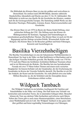 Die Bibliothek des Klosters Banz ist eine der größten und wertvollsten in
Deutschland. Sie umfasst rund 200.000 Bände, darunter zahlreiche
Handschriften, Inkunabeln und Drucke aus dem 15. bis 18. Jahrhundert. Die
Bibliothek ist nicht nur eine Quelle für die Geschichte des Klosters, sondern
auch für die Geistesgeschichte Europas. Die Sammlung enthält Werke aus den
Bereichen Theologie, Philosophie, Literatur, Kunst, Naturwissenschaften und
Geschichte.
Das Kloster Banz ist seit 1978 im Besitz der Hanns-Seidel-Stiftung, einer
politischen Stiftung der CSU. Die Stiftung nutzt das Kloster als
Bildungszentrum für Seminare, Tagungen und Veranstaltungen zu
verschiedenen gesellschaftlichen Themen. Das Kloster Banz ist auch ein Ort der
Begegnung und des Dialogs zwischen Politik, Wissenschaft, Kultur und
Religion. Das Kloster Banz ist für Besucher geöffnet und bietet Führungen,
Konzerte und Ausstellungen an.
Basilika Vierzehnheiligen
Die Basilika Vierzehnheiligen ist eine der bekanntesten Wallfahrtskirchen in
Deutschland. Sie liegt in der Nähe von Bad Staffelstein in Oberfranken und ist
den heiligen Vierzehn Nothelfern geweiht. Die Basilika wurde von 1743 bis
1772 nach den Plänen des berühmten Architekten Balthasar Neumann erbaut
und ist ein Meisterwerk des Rokoko. Die Basilika hat eine beeindruckende
Fassade mit zwei 75 Meter hohen Türmen und einem reich verzierten
Hauptportal. Im Inneren befindet sich der Gnadenaltar, der die Erscheinung des
Jesuskindes im Kreise der Vierzehn Nothelfer darstellt. Die Basilika ist ein Ort
der Andacht, der Kunst und der Geschichte. Sie zieht jährlich etwa eine halbe
Million Besucher an, die die Schönheit und die Atmosphäre dieses
Gotteshauses erleben wollen.
Wildpark Tambach
Der Wildpark Tambach ist ein beliebtes Ausflugsziel für Familien und
Naturliebhaber in der Nähe von Coburg. Der Park bietet eine Vielzahl von
heimischen und exotischen Tieren, die in naturnahen Gehegen leben. Besucher
können die Tiere aus nächster Nähe beobachten und teilweise auch füttern.
Neben den Tieren gibt es auch einen Abenteuerspielplatz, einen Streichelzoo,
einen Waldlehrpfad und ein Café. Der Wildpark Tambach ist das ganze Jahr
über geöffnet und bietet regelmäßig Veranstaltungen wie Führungen,
 