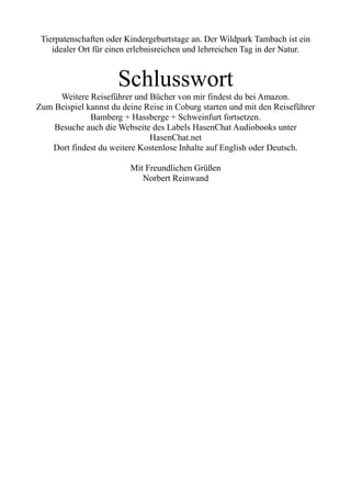 Tierpatenschaften oder Kindergeburtstage an. Der Wildpark Tambach ist ein
idealer Ort für einen erlebnisreichen und lehrreichen Tag in der Natur.
Schlusswort
Weitere Reiseführer und Bücher von mir findest du bei Amazon.
Zum Beispiel kannst du deine Reise in Coburg starten und mit den Reiseführer
Bamberg + Hassberge + Schweinfurt fortsetzen.
Besuche auch die Webseite des Labels HasenChat Audiobooks unter
HasenChat.net
Dort findest du weitere Kostenlose Inhalte auf English oder Deutsch.
Mit Freundlichen Grüßen
Norbert Reinwand
 