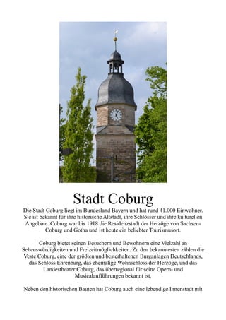 Stadt Coburg
Die Stadt Coburg liegt im Bundesland Bayern und hat rund 41.000 Einwohner.
Sie ist bekannt für ihre historische Altstadt, ihre Schlösser und ihre kulturellen
Angebote. Coburg war bis 1918 die Residenzstadt der Herzöge von Sachsen-
Coburg und Gotha und ist heute ein beliebter Tourismusort.
Coburg bietet seinen Besuchern und Bewohnern eine Vielzahl an
Sehenswürdigkeiten und Freizeitmöglichkeiten. Zu den bekanntesten zählen die
Veste Coburg, eine der größten und besterhaltenen Burganlagen Deutschlands,
das Schloss Ehrenburg, das ehemalige Wohnschloss der Herzöge, und das
Landestheater Coburg, das überregional für seine Opern- und
Musicalaufführungen bekannt ist.
Neben den historischen Bauten hat Coburg auch eine lebendige Innenstadt mit
 
