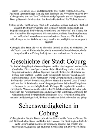 vielen Geschäften, Cafés und Restaurants. Hier finden regelmäßig Märkte,
Feste und Veranstaltungen statt, die zum Bummeln und Verweilen einladen. Die
Coburger sind stolz auf ihre Traditionen und pflegen sie mit viel Engagement.
Dazu gehören das Schützenfest, das Samba-Festival und der Weihnachtsmarkt.
Coburg ist aber nicht nur eine Stadt mit Geschichte, sondern auch eine Stadt mit
Zukunft. Die Stadtverwaltung setzt sich aktiv für den Klimaschutz, die
Digitalisierung und die Förderung von Bildung und Wirtschaft ein. Coburg hat
eine Hochschule für angewandte Wissenschaften, mehrere Forschungsinstitute
und zahlreiche Unternehmen aus verschiedenen Branchen. Die Stadt ist
außerdem gut an das Verkehrsnetz angebunden und verfügt über einen eigenen
Flugplatz.
Coburg ist eine Stadt, die viel zu bieten hat und die es lohnt, zu entdecken. Ob
als Tourist oder als Einheimischer, ob als Kultur- oder Naturliebhaber, ob als
Jung oder Alt - in Coburg findet jeder etwas nach seinem Geschmack.
Geschichte der Stadt Coburg
Die Stadt Coburg liegt im Norden Bayerns und hat eine lange und wechselvolle
Geschichte. Die ersten Spuren menschlicher Besiedlung reichen bis in die
Jungsteinzeit zurück, als hier Jäger und Sammler lebten. Im Mittelalter war
Coburg eine wichtige Handels- und Festungsstadt, die unter verschiedenen
Herrschern stand. Im 16. Jahrhundert wurde Coburg zu einem Zentrum der
Reformation und der Renaissance, als hier Martin Luther und Lucas Cranach
wirkten. Im 19. Jahrhundert war Coburg eng mit dem britischen Königshaus
verbunden, da mehrere Mitglieder der Coburger Herzogsfamilie in andere
europäische Monarchien einheirateten. Im 20. Jahrhundert erlebte Coburg die
Schrecken des Nationalsozialismus und des Zweiten Weltkriegs, aber auch den
Wiederaufbau und die Demokratisierung nach 1945. Heute ist Coburg eine
moderne und lebendige Stadt, die ihre historischen Schätze bewahrt und pflegt.
Sehenswürdigkeiten in
Coburg
Coburg ist eine Stadt in Bayern, die viel zu bieten hat für Besucher*innen, die
sich für Geschichte, Kunst und Kultur interessieren. Die Stadt liegt am Fuße der
Veste Coburg, einer mächtigen Festung, die als eines der größten und
besterhaltenen Zeugnisse der deutschen Renaissance gilt. Die Veste Coburg
 