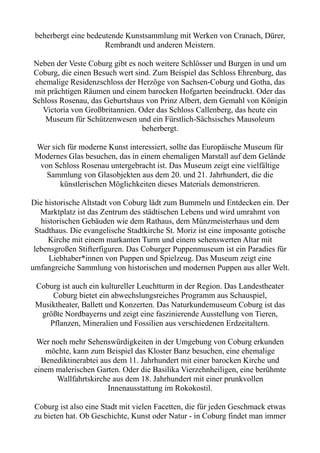 beherbergt eine bedeutende Kunstsammlung mit Werken von Cranach, Dürer,
Rembrandt und anderen Meistern.
Neben der Veste Coburg gibt es noch weitere Schlösser und Burgen in und um
Coburg, die einen Besuch wert sind. Zum Beispiel das Schloss Ehrenburg, das
ehemalige Residenzschloss der Herzöge von Sachsen-Coburg und Gotha, das
mit prächtigen Räumen und einem barocken Hofgarten beeindruckt. Oder das
Schloss Rosenau, das Geburtshaus von Prinz Albert, dem Gemahl von Königin
Victoria von Großbritannien. Oder das Schloss Callenberg, das heute ein
Museum für Schützenwesen und ein Fürstlich-Sächsisches Mausoleum
beherbergt.
Wer sich für moderne Kunst interessiert, sollte das Europäische Museum für
Modernes Glas besuchen, das in einem ehemaligen Marstall auf dem Gelände
von Schloss Rosenau untergebracht ist. Das Museum zeigt eine vielfältige
Sammlung von Glasobjekten aus dem 20. und 21. Jahrhundert, die die
künstlerischen Möglichkeiten dieses Materials demonstrieren.
Die historische Altstadt von Coburg lädt zum Bummeln und Entdecken ein. Der
Marktplatz ist das Zentrum des städtischen Lebens und wird umrahmt von
historischen Gebäuden wie dem Rathaus, dem Münzmeisterhaus und dem
Stadthaus. Die evangelische Stadtkirche St. Moriz ist eine imposante gotische
Kirche mit einem markanten Turm und einem sehenswerten Altar mit
lebensgroßen Stifterfiguren. Das Coburger Puppenmuseum ist ein Paradies für
Liebhaber*innen von Puppen und Spielzeug. Das Museum zeigt eine
umfangreiche Sammlung von historischen und modernen Puppen aus aller Welt.
Coburg ist auch ein kultureller Leuchtturm in der Region. Das Landestheater
Coburg bietet ein abwechslungsreiches Programm aus Schauspiel,
Musiktheater, Ballett und Konzerten. Das Naturkundemuseum Coburg ist das
größte Nordbayerns und zeigt eine faszinierende Ausstellung von Tieren,
Pflanzen, Mineralien und Fossilien aus verschiedenen Erdzeitaltern.
Wer noch mehr Sehenswürdigkeiten in der Umgebung von Coburg erkunden
möchte, kann zum Beispiel das Kloster Banz besuchen, eine ehemalige
Benediktinerabtei aus dem 11. Jahrhundert mit einer barocken Kirche und
einem malerischen Garten. Oder die Basilika Vierzehnheiligen, eine berühmte
Wallfahrtskirche aus dem 18. Jahrhundert mit einer prunkvollen
Innenausstattung im Rokokostil.
Coburg ist also eine Stadt mit vielen Facetten, die für jeden Geschmack etwas
zu bieten hat. Ob Geschichte, Kunst oder Natur - in Coburg findet man immer
 