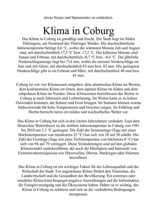 etwas Neues und Spannendes zu entdecken.
Klima in Coburg
Das Klima in Coburg ist gemäßigt und feucht. Die Stadt liegt im Süden
Thüringens, am Nordrand des Thüringer Waldes. Die durchschnittliche
Jahrestemperatur beträgt 8,6 °C, wobei die wärmsten Monate Juli und August
sind, mit durchschnittlich 17,5 °C bzw. 17,2 °C. Die kältesten Monate sind
Januar und Februar, mit durchschnittlich -0,7 °C bzw. -0,4 °C. Die jährliche
Niederschlagsmenge liegt bei 714 mm, wobei die meisten Niederschläge im
Juni und Juli fallen, mit durchschnittlich 83 mm bzw. 82 mm. Die geringsten
Niederschläge gibt es im Februar und März, mit durchschnittlich 40 mm bzw.
41 mm.
Coburg ist von vier Klimazonen umgeben: dem atlantischen Klima im Westen,
dem kontinentalen Klima im Osten, dem alpinen Klima im Süden und dem
subpolaren Klima im Norden. Diese Klimazonen beeinflussen das Wetter in
Coburg je nach Jahreszeit und Luftströmung. Im Winter kann es zu kalten
Ostwinden kommen, die Schnee und Frost bringen. Im Sommer können warme
Südwestwinde für hohe Temperaturen und Gewitter sorgen. Im Frühling und
Herbst herrscht meist ein mildes und wechselhaftes Wetter vor.
Das Klima in Coburg hat sich in den letzten Jahrzehnten verändert. Laut dem
Deutschen Wetterdienst ist die mittlere Jahrestemperatur in Coburg von 1981
bis 2010 um 1,1 °C gestiegen. Die Zahl der Sommertage (Tage mit einer
Höchsttemperatur von mindestens 25 °C) hat sich von 28 auf 38 erhöht. Die
Zahl der Frosttage (Tage mit einer Tiefsttemperatur von höchstens 0 °C) hat
sich von 94 auf 79 verringert. Diese Veränderungen sind auf den globalen
Klimawandel zurückzuführen, der auch die Häufigkeit und Intensität von
Extremwetterereignissen wie Hitzewellen, Dürren, Starkregen oder Stürmen
beeinflusst.
Das Klima in Coburg ist ein wichtiger Faktor für die Lebensqualität und die
Wirtschaft der Stadt. Ein angenehmes Klima fördert den Tourismus, die
Landwirtschaft und die Gesundheit der Bevölkerung. Ein extremes oder
instabiles Klima kann hingegen negative Auswirkungen auf die Infrastruktur,
die Energieversorgung und die Ökosysteme haben. Daher ist es wichtig, das
Klima in Coburg zu schützen und sich an die veränderten Bedingungen
anzupassen.
 