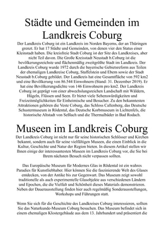 Städte und Gemeinden im
Landkreis Coburg
Der Landkreis Coburg ist ein Landkreis im Norden Bayerns, der an Thüringen
grenzt. Er hat 17 Städte und Gemeinden, von denen vier den Status einer
Kleinstadt haben. Die kreisfreie Stadt Coburg ist der Sitz des Landkreises, aber
nicht Teil davon. Die Große Kreisstadt Neustadt b.Coburg ist die
bevölkerungsreichste und flächenmäßig zweitgrößte Stadt im Landkreis. Der
Landkreis Coburg wurde 1972 durch die bayerische Gebietsreform aus Teilen
der ehemaligen Landkreise Coburg, Staffelstein und Ebern sowie der Stadt
Neustadt b.Coburg gebildet. Der Landkreis hat eine Gesamtfläche von 592 km2
und eine Bevölkerung von 86.544 Einwohnern (Stand: 31. Dezember 2019). Er
hat eine Bevölkerungsdichte von 146 Einwohnern pro km2. Der Landkreis
Coburg ist geprägt von einer abwechslungsreichen Landschaft mit Wäldern,
Hügeln, Flüssen und Seen. Er bietet viele Sehenswürdigkeiten und
Freizeitmöglichkeiten für Einheimische und Besucher. Zu den bekanntesten
Attraktionen gehören die Veste Coburg, das Schloss Callenberg, das Deutsche
Schustermuseum in Rödental, das Deutsche Korbmuseum in Lichtenfels, die
historische Altstadt von Seßlach und die Thermalbäder in Bad Rodach.
Museen im Landkreis Coburg
Der Landkreis Coburg ist nicht nur für seine historischen Schlösser und Kirchen
bekannt, sondern auch für seine vielfältigen Museen, die einen Einblick in die
Kultur, Geschichte und Natur der Region bieten. In diesem Artikel stellen wir
Ihnen einige der interessantesten Museen im Landkreis Coburg vor, die Sie bei
Ihrem nächsten Besuch nicht verpassen sollten.
Das Europäische Museum für Modernes Glas in Rödental ist ein wahres
Paradies für Kunstliebhaber. Hier können Sie die faszinierende Welt des Glases
entdecken, von der Antike bis zur Gegenwart. Das Museum zeigt sowohl
traditionelle als auch experimentelle Glasobjekte aus verschiedenen Ländern
und Epochen, die die Vielfalt und Schönheit dieses Materials demonstrieren.
Neben der Dauerausstellung finden hier auch regelmäßig Sonderausstellungen,
Workshops und Führungen statt.
Wenn Sie sich für die Geschichte des Landkreises Coburg interessieren, sollten
Sie das Naturkunde-Museum Coburg besuchen. Das Museum befindet sich in
einem ehemaligen Klostergebäude aus dem 13. Jahrhundert und präsentiert die
 