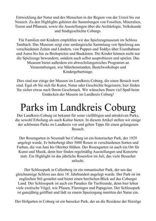 Entwicklung der Natur und des Menschen in der Region von der Urzeit bis zur
Neuzeit. Zu den Highlights gehören die Sammlungen von Fossilien, Mineralien,
Tieren und Pflanzen, sowie die Ausstellungen über die Archäologie, Volkskunde
und Stadtgeschichte Coburgs.
Für Familien mit Kindern empfehlen wir das Spielzeugmuseum im Schloss
Tambach. Das Museum zeigt eine umfangreiche Sammlung von Spielzeug aus
verschiedenen Zeiten und Ländern, von Puppen und Teddys über Eisenbahnen
und Autos bis hin zu Brettspielen und Baukästen. Die Kinder können nicht nur
die Spielzeuge bewundern, sondern auch selbst ausprobieren und spielen. Das
Museum bietet außerdem ein abwechslungsreiches Programm an
Veranstaltungen, wie Märchenstunden, Bastelworkshops und
Kindergeburtstage.
Dies sind nur einige der Museen im Landkreis Coburg, die einen Besuch wert
sind. Egal ob Sie sich für Kunst, Natur oder Geschichte begeistern, hier finden
Sie sicher etwas nach Ihrem Geschmack. Wir wünschen Ihnen viel Spaß beim
Entdecken der Museen im Landkreis Coburg!
Parks im Landkreis Coburg
Der Landkreis Coburg ist bekannt für seine vielfältigen und attraktiven Parks,
die sowohl Erholung als auch Kultur bieten. In diesem Artikel stellen wir einige
der schönsten Parks im Landkreis vor und geben Tipps für einen gelungenen
Besuch.
Der Rosengarten in Neustadt bei Coburg ist ein historischer Park, der 1929
angelegt wurde. Er beherbergt über 5000 Rosen in verschiedenen Sorten und
Farben, die von Juni bis Oktober blühen. Der Rosengarten ist auch ein Ort für
Kunst und Musik, denn hier finden regelmäßig Ausstellungen und Konzerte
statt. Ein Highlight ist das jährliche Rosenfest im Juli, das viele Besucher
anlockt.
Der Schlosspark in Callenberg ist ein romantischer Park, der um das
gleichnamige Schloss aus dem 18. Jahrhundert angelegt wurde. Der Park ist im
englischen Stil gestaltet und bietet einen herrlichen Blick auf das Coburger
Land. Der Schlosspark ist auch ein Paradies für Tierfreunde, denn hier leben
viele exotische Vögel, wie Pfauen, Flamingos und Papageien. Der Schlosspark
ist ganzjährig geöffnet und lädt zu einem Spaziergang inmitten der Natur ein.
Der Hofgarten in Coburg ist ein barocker Park, der an die Residenz der Herzöge
 