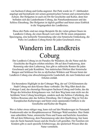 von Sachsen-Coburg und Gotha angrenzt. Der Park wurde im 17. Jahrhundert
angelegt und beeindruckt mit seinen geometrischen Formen und symmetrischen
Achsen. Der Hofgarten ist auch ein Ort für Geschichte und Kultur, denn hier
befinden sich das Landestheater Coburg, das Naturkundemuseum und das
Schloss Ehrenburg. Der Hofgarten ist täglich geöffnet und bietet einen Einblick
in die Vergangenheit des Landkreises.
Diese drei Parks sind nur einige Beispiele für die vielen grünen Oasen im
Landkreis Coburg, die einen Besuch wert sind. Ob für einen entspannten
Spaziergang, eine kulturelle Veranstaltung oder eine botanische Entdeckung, die
Parks im Landkreis Coburg bieten für jeden Geschmack etwas.
Wandern im Landkreis
Coburg
Der Landkreis Coburg ist ein Paradies für Wanderer, die die Natur und die
Geschichte der Region erleben möchten. Ob auf dem Frankenweg, dem
Rennsteig oder dem Lutherweg, hier gibt es zahlreiche Routen für jeden
Geschmack und jede Kondition. Von malerischen Dörfern über historische
Burgen und Schlösser bis hin zu idyllischen Wäldern und Wiesen bietet der
Landkreis Coburg eine abwechslungsreiche Landschaft, die zum Entdecken und
Erholen einlädt.
Ein besonderes Highlight ist der Coburger Weg, der auf 124 Kilometern die
Stadt Coburg mit dem Kloster Banz verbindet. Der Weg führt durch das
Coburger Land, das ehemalige Herzogtum Sachsen-Coburg und Gotha, das die
Wiege des britischen Königshauses war. Auf dem Weg kann man nicht nur die
berühmte Veste Coburg besichtigen, sondern auch das Schloss Callenberg, das
Schloss Rosenau oder das Schloss Ehrenburg. Der Coburger Weg ist Teil des
Europäischen Kulturweges und bietet einen spannenden Einblick in die
Geschichte und Kultur der Region.
Wer es lieber etwas ruhiger mag, kann sich auf den Wanderwegen im Naturpark
Frankenwald oder im Biosphärenreservat Thüringer Wald austoben. Hier findet
man unberührte Natur, artenreiche Flora und Fauna und herrliche Aussichten.
Ob auf dem Höhenweg, dem Panoramaweg oder dem Quellenweg, hier kann
man die Seele baumeln lassen und die frische Luft genießen. Für Familien mit
Kindern gibt es auch spezielle Erlebniswege, die spielerisch Wissen über die
Natur vermitteln.
 