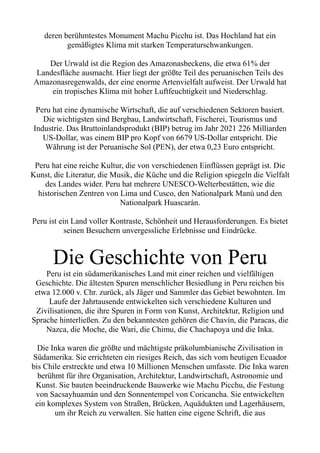deren berühmtestes Monument Machu Picchu ist. Das Hochland hat ein
gemäßigtes Klima mit starken Temperaturschwankungen.
Der Urwald ist die Region des Amazonasbeckens, die etwa 61% der
Landesfläche ausmacht. Hier liegt der größte Teil des peruanischen Teils des
Amazonasregenwalds, der eine enorme Artenvielfalt aufweist. Der Urwald hat
ein tropisches Klima mit hoher Luftfeuchtigkeit und Niederschlag.
Peru hat eine dynamische Wirtschaft, die auf verschiedenen Sektoren basiert.
Die wichtigsten sind Bergbau, Landwirtschaft, Fischerei, Tourismus und
Industrie. Das Bruttoinlandsprodukt (BIP) betrug im Jahr 2021 226 Milliarden
US-Dollar, was einem BIP pro Kopf von 6679 US-Dollar entspricht. Die
Währung ist der Peruanische Sol (PEN), der etwa 0,23 Euro entspricht.
Peru hat eine reiche Kultur, die von verschiedenen Einflüssen geprägt ist. Die
Kunst, die Literatur, die Musik, die Küche und die Religion spiegeln die Vielfalt
des Landes wider. Peru hat mehrere UNESCO-Welterbestätten, wie die
historischen Zentren von Lima und Cusco, den Nationalpark Manú und den
Nationalpark Huascarán.
Peru ist ein Land voller Kontraste, Schönheit und Herausforderungen. Es bietet
seinen Besuchern unvergessliche Erlebnisse und Eindrücke.
Die Geschichte von Peru
Peru ist ein südamerikanisches Land mit einer reichen und vielfältigen
Geschichte. Die ältesten Spuren menschlicher Besiedlung in Peru reichen bis
etwa 12.000 v. Chr. zurück, als Jäger und Sammler das Gebiet bewohnten. Im
Laufe der Jahrtausende entwickelten sich verschiedene Kulturen und
Zivilisationen, die ihre Spuren in Form von Kunst, Architektur, Religion und
Sprache hinterließen. Zu den bekanntesten gehören die Chavín, die Paracas, die
Nazca, die Moche, die Wari, die Chimu, die Chachapoya und die Inka.
Die Inka waren die größte und mächtigste präkolumbianische Zivilisation in
Südamerika. Sie errichteten ein riesiges Reich, das sich vom heutigen Ecuador
bis Chile erstreckte und etwa 10 Millionen Menschen umfasste. Die Inka waren
berühmt für ihre Organisation, Architektur, Landwirtschaft, Astronomie und
Kunst. Sie bauten beeindruckende Bauwerke wie Machu Picchu, die Festung
von Sacsayhuamán und den Sonnentempel von Coricancha. Sie entwickelten
ein komplexes System von Straßen, Brücken, Aquädukten und Lagerhäusern,
um ihr Reich zu verwalten. Sie hatten eine eigene Schrift, die aus
 