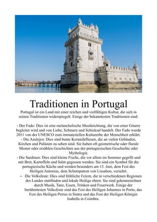 Traditionen in Portugal
Portugal ist ein Land mit einer reichen und vielfältigen Kultur, die sich in
seinen Traditionen widerspiegelt. Einige der bekanntesten Traditionen sind:
- Der Fado: Dies ist eine melancholische Musikrichtung, die von einer Gitarre
begleitet wird und von Liebe, Schmerz und Schicksal handelt. Der Fado wurde
2011 von der UNESCO zum immateriellen Kulturerbe der Menschheit erklärt.
- Die Azulejos: Dies sind bunte Keramikfliesen, die an vielen Gebäuden,
Kirchen und Palästen zu sehen sind. Sie haben oft geometrische oder florale
Muster oder erzählen Geschichten aus der portugiesischen Geschichte oder
Mythologie.
- Die Sardinen: Dies sind kleine Fische, die vor allem im Sommer gegrillt und
mit Brot, Kartoffeln und Salat gegessen werden. Sie sind ein Symbol für die
portugiesische Küche und werden besonders am 13. Juni, dem Fest des
Heiligen Antonius, dem Schutzpatron von Lissabon, verzehrt.
– Die Volksfeste: Dies sind fröhliche Feiern, die in verschiedenen Regionen
des Landes stattfinden und lokale Heilige ehren. Sie sind gekennzeichnet
durch Musik, Tanz, Essen, Trinken und Feuerwerk. Einige der
berühmtesten Volksfeste sind das Fest des Heiligen Johannes in Porto, das
Fest des Heiligen Petrus in Sintra und das Fest der Heiligen Königin
Isabella in Coimbra.
 