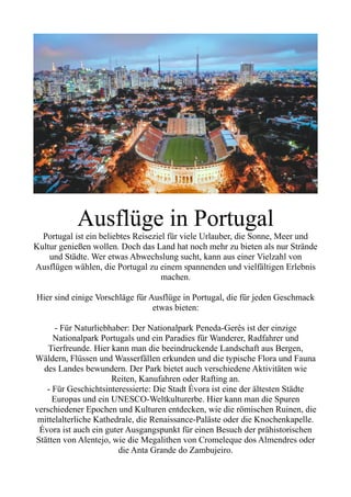 Ausflüge in Portugal
Portugal ist ein beliebtes Reiseziel für viele Urlauber, die Sonne, Meer und
Kultur genießen wollen. Doch das Land hat noch mehr zu bieten als nur Strände
und Städte. Wer etwas Abwechslung sucht, kann aus einer Vielzahl von
Ausflügen wählen, die Portugal zu einem spannenden und vielfältigen Erlebnis
machen.
Hier sind einige Vorschläge für Ausflüge in Portugal, die für jeden Geschmack
etwas bieten:
- Für Naturliebhaber: Der Nationalpark Peneda-Gerês ist der einzige
Nationalpark Portugals und ein Paradies für Wanderer, Radfahrer und
Tierfreunde. Hier kann man die beeindruckende Landschaft aus Bergen,
Wäldern, Flüssen und Wasserfällen erkunden und die typische Flora und Fauna
des Landes bewundern. Der Park bietet auch verschiedene Aktivitäten wie
Reiten, Kanufahren oder Rafting an.
- Für Geschichtsinteressierte: Die Stadt Évora ist eine der ältesten Städte
Europas und ein UNESCO-Weltkulturerbe. Hier kann man die Spuren
verschiedener Epochen und Kulturen entdecken, wie die römischen Ruinen, die
mittelalterliche Kathedrale, die Renaissance-Paläste oder die Knochenkapelle.
Évora ist auch ein guter Ausgangspunkt für einen Besuch der prähistorischen
Stätten von Alentejo, wie die Megalithen von Cromeleque dos Almendres oder
die Anta Grande do Zambujeiro.
 