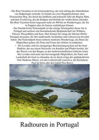 - Die Rota Vicentina ist ein Fernwanderweg, der sich entlang der Atlantikküste
von Südportugal erstreckt. Er besteht aus zwei Hauptabschnitten: dem
Historischen Weg, der durch das ländliche und kulturelle Erbe der Region führt,
und dem Fischerweg, der die Klippen und Strände der wilden Küste erkundet.
Die Rota Vicentina bietet insgesamt mehr als 400 km an Wanderwegen, die Sie
in Etappen oder als Ganzes zurücklegen können.
- Der Peneda-Gerês Nationalpark ist das einzige Schutzgebiet dieser Art in
Portugal und umfasst eine beeindruckende Berglandschaft mit Wäldern,
Flüssen, Wasserfällen und Seen. Hier können Sie einige der ältesten Dörfer
Portugals besuchen, die ihre traditionelle Architektur und Lebensweise bewahrt
haben. Der Nationalpark bietet mehrere markierte Wanderwege, die Ihnen die
Möglichkeit geben, die Flora und Fauna des Gebiets zu entdecken.
– Die Levadas sind ein einzigartiges Bewässerungssystem auf der Insel
Madeira, das aus einem Netzwerk von Kanälen und Pfaden besteht, die
das Wasser von den Bergen zu den landwirtschaftlichen Gebieten leiten.
Die Levadas sind auch eine hervorragende Möglichkeit, die Natur und
Landschaft der Insel zu erkunden, da sie durch einige der spektakulärsten
Orte Madeiras führen, wie den Lorbeerwald Laurisilva, die Hochebene
Paul da Serra oder den Gipfel Pico Ruivo.
Radtouren in Portugal
 