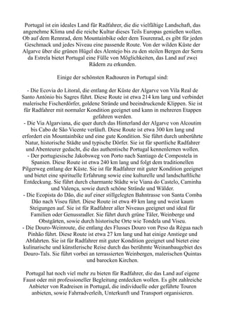 Portugal ist ein ideales Land für Radfahrer, die die vielfältige Landschaft, das
angenehme Klima und die reiche Kultur dieses Teils Europas genießen wollen.
Ob auf dem Rennrad, dem Mountainbike oder dem Tourenrad, es gibt für jeden
Geschmack und jedes Niveau eine passende Route. Von der wilden Küste der
Algarve über die grünen Hügel des Alentejo bis zu den steilen Bergen der Serra
da Estrela bietet Portugal eine Fülle von Möglichkeiten, das Land auf zwei
Rädern zu erkunden.
Einige der schönsten Radtouren in Portugal sind:
- Die Ecovia do Litoral, die entlang der Küste der Algarve von Vila Real de
Santo António bis Sagres führt. Diese Route ist etwa 214 km lang und verbindet
malerische Fischerdörfer, goldene Strände und beeindruckende Klippen. Sie ist
für Radfahrer mit normaler Kondition geeignet und kann in mehreren Etappen
gefahren werden.
- Die Via Algarviana, die quer durch das Hinterland der Algarve von Alcoutim
bis Cabo de São Vicente verläuft. Diese Route ist etwa 300 km lang und
erfordert ein Mountainbike und eine gute Kondition. Sie führt durch unberührte
Natur, historische Städte und typische Dörfer. Sie ist für sportliche Radfahrer
und Abenteurer gedacht, die das authentische Portugal kennenlernen wollen.
- Der portugiesische Jakobsweg von Porto nach Santiago de Compostela in
Spanien. Diese Route ist etwa 240 km lang und folgt dem traditionellen
Pilgerweg entlang der Küste. Sie ist für Radfahrer mit guter Kondition geeignet
und bietet eine spirituelle Erfahrung sowie eine kulturelle und landschaftliche
Entdeckung. Sie führt durch charmante Städte wie Viana do Castelo, Caminha
und Valença, sowie durch schöne Strände und Wälder.
- Die Ecopista do Dão, die auf einer stillgelegten Bahntrasse von Santa Comba
Dão nach Viseu führt. Diese Route ist etwa 49 km lang und weist kaum
Steigungen auf. Sie ist für Radfahrer aller Niveaus geeignet und ideal für
Familien oder Genussradler. Sie führt durch grüne Täler, Weinberge und
Obstgärten, sowie durch historische Orte wie Tondela und Viseu.
- Die Douro-Weinroute, die entlang des Flusses Douro von Peso da Régua nach
Pinhão führt. Diese Route ist etwa 27 km lang und hat einige Anstiege und
Abfahrten. Sie ist für Radfahrer mit guter Kondition geeignet und bietet eine
kulinarische und künstlerische Reise durch das berühmte Weinanbaugebiet des
Douro-Tals. Sie führt vorbei an terrassierten Weinbergen, malerischen Quintas
und barocken Kirchen.
Portugal hat noch viel mehr zu bieten für Radfahrer, die das Land auf eigene
Faust oder mit professioneller Begleitung entdecken wollen. Es gibt zahlreiche
Anbieter von Radreisen in Portugal, die individuelle oder geführte Touren
anbieten, sowie Fahrradverleih, Unterkunft und Transport organisieren.
 