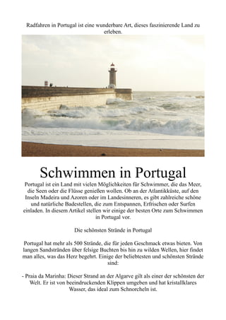 Radfahren in Portugal ist eine wunderbare Art, dieses faszinierende Land zu
erleben.
Schwimmen in Portugal
Portugal ist ein Land mit vielen Möglichkeiten für Schwimmer, die das Meer,
die Seen oder die Flüsse genießen wollen. Ob an der Atlantikküste, auf den
Inseln Madeira und Azoren oder im Landesinneren, es gibt zahlreiche schöne
und natürliche Badestellen, die zum Entspannen, Erfrischen oder Surfen
einladen. In diesem Artikel stellen wir einige der besten Orte zum Schwimmen
in Portugal vor.
Die schönsten Strände in Portugal
Portugal hat mehr als 500 Strände, die für jeden Geschmack etwas bieten. Von
langen Sandstränden über felsige Buchten bis hin zu wilden Wellen, hier findet
man alles, was das Herz begehrt. Einige der beliebtesten und schönsten Strände
sind:
- Praia da Marinha: Dieser Strand an der Algarve gilt als einer der schönsten der
Welt. Er ist von beeindruckenden Klippen umgeben und hat kristallklares
Wasser, das ideal zum Schnorcheln ist.
 