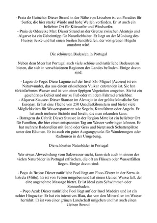 - Praia do Guincho: Dieser Strand in der Nähe von Lissabon ist ein Paradies für
Surfer, die hier starke Winde und hohe Wellen vorfinden. Er ist auch ein
beliebter Ort für Kitesurfer und Windsurfer.
- Praia de Odeceixe Mar: Dieser Strand an der Grenze zwischen Alentejo und
Algarve ist ein Geheimtipp für Naturliebhaber. Er liegt an der Mündung des
Flusses Seixe und hat einen breiten Sandstreifen, der von grünen Hügeln
umrahmt wird.
Die schönsten Badeseen in Portugal
Neben dem Meer hat Portugal auch viele schöne und natürliche Badeseen zu
bieten, die sich in verschiedenen Regionen des Landes befinden. Einige davon
sind:
- Lagoa do Fogo: Diese Lagune auf der Insel São Miguel (Azoren) ist ein
Naturwunder, das aus einem erloschenen Vulkan entstanden ist. Sie hat
türkisfarbenes Wasser und ist von einer üppigen Vegetation umgeben. Sie ist ein
geschütztes Gebiet und nur zu Fuß oder mit dem Fahrrad erreichbar.
- Alqueva-Stausee: Dieser Stausee im Alentejo ist der größte künstliche See
Europas. Er hat eine Fläche von 250 Quadratkilometern und bietet viele
Möglichkeiten für Wassersportarten wie Segeln, Kanufahren oder Angeln. Er
hat auch mehrere Strände und Inseln, die man erkunden kann.
- Barragem do Cabril: Dieser Stausee in der Region Mitte ist ein beliebter Ort
für Familien, die hier einen entspannten Tag am Wasser verbringen können. Er
hat mehrere Badestellen mit Sand oder Gras und bietet auch Schattenplätze
unter den Bäumen. Er ist auch ein guter Ausgangspunkt für Wanderungen oder
Radtouren in der Umgebung.
Die schönsten Naturbäder in Portugal
Wer etwas Abwechslung vom Salzwasser sucht, kann sich auch in einem der
vielen Naturbäder in Portugal erfrischen, die oft an Flüssen oder Wasserfällen
liegen. Einige davon sind:
- Poço da Broca: Dieser natürliche Pool liegt am Fluss Zêzere in der Serra da
Estrela (Mitte). Er ist von Felsen umgeben und hat einen kleinen Wasserfall, der
eine angenehme Massage bietet. Er ist ideal zum Schwimmen oder
Sonnenbaden.
- Poço Azul: Dieser natürliche Pool liegt auf der Insel Madeira und ist ein
echter Hingucker. Er hat ein intensives Blau, das von den Mineralien im Wasser
herrührt. Er ist von einer grünen Landschaft umgeben und hat auch einen
kleinen Strand.
 