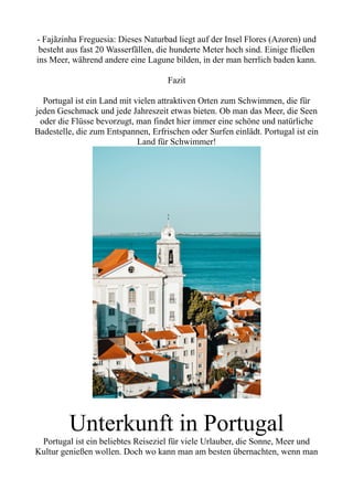 - Fajãzinha Freguesia: Dieses Naturbad liegt auf der Insel Flores (Azoren) und
besteht aus fast 20 Wasserfällen, die hunderte Meter hoch sind. Einige fließen
ins Meer, während andere eine Lagune bilden, in der man herrlich baden kann.
Fazit
Portugal ist ein Land mit vielen attraktiven Orten zum Schwimmen, die für
jeden Geschmack und jede Jahreszeit etwas bieten. Ob man das Meer, die Seen
oder die Flüsse bevorzugt, man findet hier immer eine schöne und natürliche
Badestelle, die zum Entspannen, Erfrischen oder Surfen einlädt. Portugal ist ein
Land für Schwimmer!
Unterkunft in Portugal
Portugal ist ein beliebtes Reiseziel für viele Urlauber, die Sonne, Meer und
Kultur genießen wollen. Doch wo kann man am besten übernachten, wenn man
 