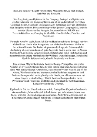 das Land besucht? Es gibt verschiedene Möglichkeiten, je nach Budget,
Vorlieben und Reisezeit.
Eine der günstigsten Optionen ist das Camping. Portugal verfügt über ein
großes Netzwerk von Campingplätzen, die oft in landschaftlich reizvollen
Gegenden liegen. Man kann sein eigenes Zelt mitbringen oder ein Mobilheim
oder Bungalow mieten. Die Ausstattung variiert je nach Campingplatz, aber die
meisten bieten sanitäre Anlagen, Stromanschlüsse, WLAN und
Freizeitaktivitäten an. Camping ist ideal für Naturliebhaber, Familien und
Abenteurer.
Wer mehr Komfort sucht, kann sich für ein Hotel entscheiden. Portugal hat eine
Vielzahl von Hotels aller Kategorien, von einfachen Pensionen bis hin zu
luxuriösen Resorts. Die Preise hängen von der Lage, der Saison und der
Auslastung ab, aber man kann oft gute Angebote finden, wenn man im Voraus
bucht oder Last-Minute-Angebote nutzt. Hotels bieten meist Frühstück an und
manchmal auch andere Mahlzeiten oder Wellness-Dienstleistungen. Hotels sind
ideal für Städtereisende, Geschäftsreisende und Paare.
Eine weitere Möglichkeit ist die Ferienwohnung. Portugal hat ein großes
Angebot an privaten Unterkünften, die man online oder über Agenturen buchen
kann. Man kann zwischen Apartments, Häusern oder Villen wählen, die oft mit
Küche, Waschmaschine und anderen Annehmlichkeiten ausgestattet sind.
Ferienwohnungen sind meist günstiger als Hotels, vor allem wenn man mit
einer Gruppe reist oder länger bleibt. Ferienwohnungen bieten mehr
Privatsphäre und Flexibilität als Hotels und sind ideal für Selbstversorger,
Langzeitreisende und Gruppen.
Egal welche Art von Unterkunft man wählt, Portugal hat für jeden Geschmack
etwas zu bieten. Man sollte sich jedoch immer gut informieren, bevor man
bucht, um böse Überraschungen zu vermeiden. Außerdem sollte man sich an
die geltenden Corona-Regeln halten und sich rechtzeitig testen oder impfen
lassen.
 