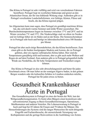 Das Klima in Portugal ist sehr vielfältig und wird von verschiedenen Faktoren
beeinflusst. Portugal liegt im westlichen Südeuropa und grenzt an den
Atlantischen Ozean, der für eine kühlende Wirkung sorgt. Außerdem gibt es in
Portugal verschiedene Landschaftsformen, wie Gebirge, Küsten, Flüsse und
Inseln, die das Klima regional prägen.
Im Allgemeinen kann man sagen, dass Portugal ein gemäßigt-maritimes Klima
hat, das sich durch warme Sommer und milde Winter auszeichnet. Die
Durchschnittstemperaturen liegen im Sommer zwischen 17°C und 28°C und im
Winter zwischen 7°C und 15°C. Die Niederschläge sind vor allem im Norden
und im Gebirge höher als im Süden und an der Küste. Die Sonnenscheindauer
ist in Portugal sehr hoch und beträgt im Jahresdurchschnitt etwa 100 Stunden
pro Monat.
Portugal hat aber auch einige Besonderheiten, die das Klima beeinflussen. Zum
einen gibt es die beiden Inselgruppen Madeira und Azoren, die zu Portugal
gehören, aber ein eigenes subtropisches Klima haben. Hier sind die
Temperaturen ganzjährig mild und konstant, aber es gibt auch mehr Wolken und
Regen als auf dem Festland. Zum anderen gibt es in Portugal gelegentlich heiße
Winde aus Nordafrika, die für hohe Temperaturen und Trockenheit sorgen
können.
Das Klima in Portugal ist also sehr abwechslungsreich und bietet für jeden
Geschmack etwas. Ob man lieber an der sonnigen Algarve baden, in den grünen
Bergen wandern oder die kulturellen Schätze in Lissabon entdecken möchte,
Portugal hat für jeden etwas zu bieten.
Gesundheit Krankenhäuser
Ärzte in Portugal
Das Gesundheitssystem in Portugal ist eines der besten der Welt, laut der
Weltgesundheitsorganisation. Es bietet allen Bürgern einen kostenlosen oder
subventionierten Zugang zu Basis-Gesundheitsleistungen, Operationen,
Medikamenten und anderen Vorteilen. Die Lebenserwartung in Portugal ist
hoch und liegt bei 85 Jahren für Frauen und 79 Jahren für Männer. Die
Herausforderungen des Systems sind die langen Wartezeiten für nicht dringende
Eingriffe und Facharztbesuche, die unzureichende Versorgung von
Krebspatienten und die geringe Reinvestition in die Ausbildung von Ärzten.
 