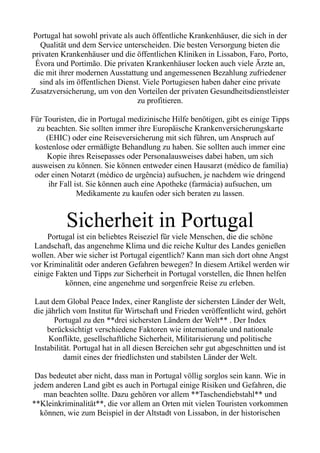 Portugal hat sowohl private als auch öffentliche Krankenhäuser, die sich in der
Qualität und dem Service unterscheiden. Die besten Versorgung bieten die
privaten Krankenhäuser und die öffentlichen Kliniken in Lissabon, Faro, Porto,
Évora und Portimão. Die privaten Krankenhäuser locken auch viele Ärzte an,
die mit ihrer modernen Ausstattung und angemessenen Bezahlung zufriedener
sind als im öffentlichen Dienst. Viele Portugiesen haben daher eine private
Zusatzversicherung, um von den Vorteilen der privaten Gesundheitsdienstleister
zu profitieren.
Für Touristen, die in Portugal medizinische Hilfe benötigen, gibt es einige Tipps
zu beachten. Sie sollten immer ihre Europäische Krankenversicherungskarte
(EHIC) oder eine Reiseversicherung mit sich führen, um Anspruch auf
kostenlose oder ermäßigte Behandlung zu haben. Sie sollten auch immer eine
Kopie ihres Reisepasses oder Personalausweises dabei haben, um sich
ausweisen zu können. Sie können entweder einen Hausarzt (médico de família)
oder einen Notarzt (médico de urgência) aufsuchen, je nachdem wie dringend
ihr Fall ist. Sie können auch eine Apotheke (farmácia) aufsuchen, um
Medikamente zu kaufen oder sich beraten zu lassen.
Sicherheit in Portugal
Portugal ist ein beliebtes Reiseziel für viele Menschen, die die schöne
Landschaft, das angenehme Klima und die reiche Kultur des Landes genießen
wollen. Aber wie sicher ist Portugal eigentlich? Kann man sich dort ohne Angst
vor Kriminalität oder anderen Gefahren bewegen? In diesem Artikel werden wir
einige Fakten und Tipps zur Sicherheit in Portugal vorstellen, die Ihnen helfen
können, eine angenehme und sorgenfreie Reise zu erleben.
Laut dem Global Peace Index, einer Rangliste der sichersten Länder der Welt,
die jährlich vom Institut für Wirtschaft und Frieden veröffentlicht wird, gehört
Portugal zu den **drei sichersten Ländern der Welt** . Der Index
berücksichtigt verschiedene Faktoren wie internationale und nationale
Konflikte, gesellschaftliche Sicherheit, Militarisierung und politische
Instabilität. Portugal hat in all diesen Bereichen sehr gut abgeschnitten und ist
damit eines der friedlichsten und stabilsten Länder der Welt.
Das bedeutet aber nicht, dass man in Portugal völlig sorglos sein kann. Wie in
jedem anderen Land gibt es auch in Portugal einige Risiken und Gefahren, die
man beachten sollte. Dazu gehören vor allem **Taschendiebstahl** und
**Kleinkriminalität**, die vor allem an Orten mit vielen Touristen vorkommen
können, wie zum Beispiel in der Altstadt von Lissabon, in der historischen
 