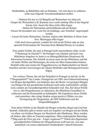 Straßenbahn, an Bahnhöfen oder an Stränden . Um sich davor zu schützen,
sollte man folgende Vorsichtsmaßnahmen treffen:
- Nehmen Sie nur so viel Bargeld und Wertsachen wie nötig mit
- Zeigen Sie Wertsachen (z.B. Kameras usw.) nicht unnötig offen in der Gegend
herum, bzw. lassen Sie diese nicht offen liegen
- Halten Sie Wertsachen und Geldbeutel nah am Körper
- Passen Sie besonders auf, wenn Sie im Gedränge „aus Versehen“ angerempelt
werden
- Lassen Sie keine Wertsachen, Taschen, Jacken oder ähnliches in Ihrem Auto
bzw. Mietwagen offen liegen
- Falls doch etwas passiert, wenden Sie sich an die Polizei oder an eine
spezielle Polizeistation für Touristen beim Bahnhof Rossio in Lissabon
Eine andere Gefahr, die man in Portugal nicht unterschätzen sollte, ist die
**Strömung im Atlantik**. Da Portugal vom Atlantik und nicht vom
Mittelmeer umgeben ist, kann es zu lebensgefährlichen Situationen für
Schwimmer kommen. Der Atlantik ist etwas rauer als das Mittelmeer und hat
oft starke Wellen und Strömungen, die einen ins Meer hinausziehen können.
Deshalb sollte man immer die Flaggenhinweise zur Badesicherheit am Strand
beachten und den Anweisungen der lokalen Behörden oder Rettungsschwimmer
folgen.
Ein weiteres Thema, das mit der Sicherheit in Portugal zu tun hat, ist die
**Drogenpolitik** des Landes. Portugal hat seit 2001 eine Entkriminalisierung
von Drogen durchgeführt, was bedeutet, dass der Besitz von geringen Mengen
von Drogen für den persönlichen Gebrauch nicht mehr strafrechtlich verfolgt
wird, sondern als Gesundheitsproblem behandelt wird. Das Ziel dieser Politik
war es, den Drogenkonsum zu reduzieren, die öffentliche Gesundheit zu
verbessern und die Kriminalität zu bekämpfen. Die Ergebnisse dieser Politik
sind umstritten, aber einige Studien zeigen positive Effekte wie eine
Verringerung der Drogentoten, der HIV-Infektionen und der
Drogenabhängigkeit.
Trotz dieser Politik ist der Handel mit Drogen weiterhin illegal und wird hart
bestraft. Außerdem gibt es immer noch ein Angebot von Drogen auf der Straße,
vor allem von leichten Drogen wie Haschisch oder Marihuana. Diese werden
oft diskret, aber offen an Touristen angeboten. Mein eindringlicher Ratschlag:
**Mag auch der Preis gut sein – Finger weglassen!** Neben den allgemeinen
gesundheitlichen Gefahren bei Drogenkonsum weiß man nie, was man
tatsächlich von einem unbekannten Straßendealer verkauft bekommt.
 