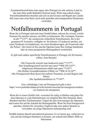 Zusammenfassend kann man sagen, dass Portugal ein sehr sicheres Land ist,
das man ohne große Bedenken bereisen kann. Wenn man jedoch einige
Vorsichtsmaßnahmen beachtet und sich an die Gesetze und Regeln des Landes
hält, kann man seine Reise noch mehr genießen und unangenehme Situationen
vermeiden.
Notfallnummern in Portugal
Wenn Sie in Portugal sind und einen Notfall haben, müssen Sie wissen, welche
Nummer Sie anrufen müssen, um Hilfe zu bekommen. Die wichtigste Nummer
ist die **112**, die europaweite einheitliche Notrufnummer, die in der
gesamten EU kostenlos verfügbar ist. Sie können 112 jederzeit anrufen, um
einen Notdienst zu kontaktieren, wie einen Krankenwagen, die Feuerwehr oder
die Polizei . Der Anruf ist frei und der Operator kann Ihre Anfrage bearbeiten
oder an einen geeigneteren Rettungsdienst weiterleiten.
Es gibt auch andere spezifische Notrufnummern in Portugal, die Sie kennen
sollten. Zum Beispiel:
- Die Feuerwehr erreicht man landesweit unter **117**.
- Den Vergiftungsnotruf erreicht man unter **808 250 143**.
- Allgemeine Informationen erhält man unter **118**.
- Die Hotline Gesundheitsdienst (24Std.) ist **808 24 24 24**.
- Das Portugiesische Rote Kreuz hat mehrere Nummern, je nach Region und
Dienst.
- Die Apothekennotdienst ist **118**.
Eine vollständige Liste auf Portugiesisch gibt es hier:
https://www.portaldocidadao.pt/web/instituto-nacional-de-emergencia-medica-
i-p-/numeros-de-emergencia.
Wenn Sie in einem Notfall sind, versuchen Sie ruhig zu bleiben und geben Sie
dem Operator so viele Informationen wie möglich über Ihre Situation, Ihren
Standort und Ihre Telefonnummer. Folgen Sie den Anweisungen des Operators
und warten Sie auf die Ankunft der Rettungskräfte. Wenn Sie kein Portugiesisch
sprechen, können Sie versuchen, Englisch oder eine andere Sprache zu
verwenden, da einige Operatoren mehrsprachig sind.
Notfälle können überall und jederzeit passieren. Es ist immer gut, vorbereitet zu
sein und die richtigen Nummern zu kennen, um schnell und effektiv Hilfe zu
bekommen.
 