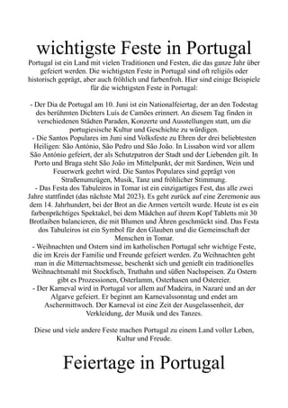 wichtigste Feste in Portugal
Portugal ist ein Land mit vielen Traditionen und Festen, die das ganze Jahr über
gefeiert werden. Die wichtigsten Feste in Portugal sind oft religiös oder
historisch geprägt, aber auch fröhlich und farbenfroh. Hier sind einige Beispiele
für die wichtigsten Feste in Portugal:
- Der Dia de Portugal am 10. Juni ist ein Nationalfeiertag, der an den Todestag
des berühmten Dichters Luís de Camões erinnert. An diesem Tag finden in
verschiedenen Städten Paraden, Konzerte und Ausstellungen statt, um die
portugiesische Kultur und Geschichte zu würdigen.
- Die Santos Populares im Juni sind Volksfeste zu Ehren der drei beliebtesten
Heiligen: São António, São Pedro und São João. In Lissabon wird vor allem
São António gefeiert, der als Schutzpatron der Stadt und der Liebenden gilt. In
Porto und Braga steht São João im Mittelpunkt, der mit Sardinen, Wein und
Feuerwerk geehrt wird. Die Santos Populares sind geprägt von
Straßenumzügen, Musik, Tanz und fröhlicher Stimmung.
- Das Festa dos Tabuleiros in Tomar ist ein einzigartiges Fest, das alle zwei
Jahre stattfindet (das nächste Mal 2023). Es geht zurück auf eine Zeremonie aus
dem 14. Jahrhundert, bei der Brot an die Armen verteilt wurde. Heute ist es ein
farbenprächtiges Spektakel, bei dem Mädchen auf ihrem Kopf Tabletts mit 30
Brotlaiben balancieren, die mit Blumen und Ähren geschmückt sind. Das Festa
dos Tabuleiros ist ein Symbol für den Glauben und die Gemeinschaft der
Menschen in Tomar.
- Weihnachten und Ostern sind im katholischen Portugal sehr wichtige Feste,
die im Kreis der Familie und Freunde gefeiert werden. Zu Weihnachten geht
man in die Mitternachtsmesse, beschenkt sich und genießt ein traditionelles
Weihnachtsmahl mit Stockfisch, Truthahn und süßen Nachspeisen. Zu Ostern
gibt es Prozessionen, Osterlamm, Osterhasen und Ostereier.
- Der Karneval wird in Portugal vor allem auf Madeira, in Nazaré und an der
Algarve gefeiert. Er beginnt am Karnevalssonntag und endet am
Aschermittwoch. Der Karneval ist eine Zeit der Ausgelassenheit, der
Verkleidung, der Musik und des Tanzes.
Diese und viele andere Feste machen Portugal zu einem Land voller Leben,
Kultur und Freude.
Feiertage in Portugal
 