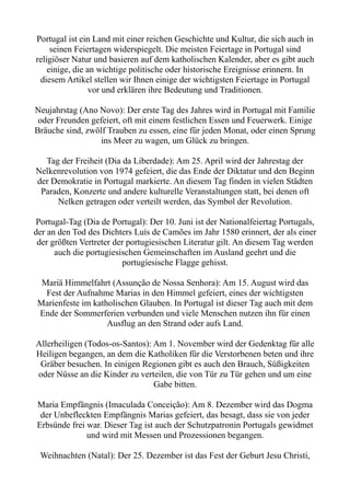 Portugal ist ein Land mit einer reichen Geschichte und Kultur, die sich auch in
seinen Feiertagen widerspiegelt. Die meisten Feiertage in Portugal sind
religiöser Natur und basieren auf dem katholischen Kalender, aber es gibt auch
einige, die an wichtige politische oder historische Ereignisse erinnern. In
diesem Artikel stellen wir Ihnen einige der wichtigsten Feiertage in Portugal
vor und erklären ihre Bedeutung und Traditionen.
Neujahrstag (Ano Novo): Der erste Tag des Jahres wird in Portugal mit Familie
oder Freunden gefeiert, oft mit einem festlichen Essen und Feuerwerk. Einige
Bräuche sind, zwölf Trauben zu essen, eine für jeden Monat, oder einen Sprung
ins Meer zu wagen, um Glück zu bringen.
Tag der Freiheit (Dia da Liberdade): Am 25. April wird der Jahrestag der
Nelkenrevolution von 1974 gefeiert, die das Ende der Diktatur und den Beginn
der Demokratie in Portugal markierte. An diesem Tag finden in vielen Städten
Paraden, Konzerte und andere kulturelle Veranstaltungen statt, bei denen oft
Nelken getragen oder verteilt werden, das Symbol der Revolution.
Portugal-Tag (Dia de Portugal): Der 10. Juni ist der Nationalfeiertag Portugals,
der an den Tod des Dichters Luís de Camões im Jahr 1580 erinnert, der als einer
der größten Vertreter der portugiesischen Literatur gilt. An diesem Tag werden
auch die portugiesischen Gemeinschaften im Ausland geehrt und die
portugiesische Flagge gehisst.
Mariä Himmelfahrt (Assunção de Nossa Senhora): Am 15. August wird das
Fest der Aufnahme Marias in den Himmel gefeiert, eines der wichtigsten
Marienfeste im katholischen Glauben. In Portugal ist dieser Tag auch mit dem
Ende der Sommerferien verbunden und viele Menschen nutzen ihn für einen
Ausflug an den Strand oder aufs Land.
Allerheiligen (Todos-os-Santos): Am 1. November wird der Gedenktag für alle
Heiligen begangen, an dem die Katholiken für die Verstorbenen beten und ihre
Gräber besuchen. In einigen Regionen gibt es auch den Brauch, Süßigkeiten
oder Nüsse an die Kinder zu verteilen, die von Tür zu Tür gehen und um eine
Gabe bitten.
Maria Empfängnis (Imaculada Conceição): Am 8. Dezember wird das Dogma
der Unbefleckten Empfängnis Marias gefeiert, das besagt, dass sie von jeder
Erbsünde frei war. Dieser Tag ist auch der Schutzpatronin Portugals gewidmet
und wird mit Messen und Prozessionen begangen.
Weihnachten (Natal): Der 25. Dezember ist das Fest der Geburt Jesu Christi,
 