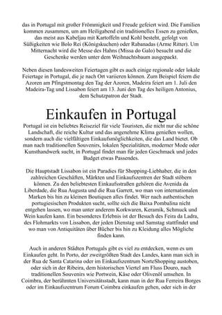 das in Portugal mit großer Frömmigkeit und Freude gefeiert wird. Die Familien
kommen zusammen, um am Heiligabend ein traditionelles Essen zu genießen,
das meist aus Kabeljau mit Kartoffeln und Kohl besteht, gefolgt von
Süßigkeiten wie Bolo Rei (Königskuchen) oder Rabanadas (Arme Ritter). Um
Mitternacht wird die Messe des Hahns (Missa do Galo) besucht und die
Geschenke werden unter dem Weihnachtsbaum ausgepackt.
Neben diesen landesweiten Feiertagen gibt es auch einige regionale oder lokale
Feiertage in Portugal, die je nach Ort variieren können. Zum Beispiel feiern die
Azoren am Pfingstmontag den Tag der Azoren, Madeira feiert am 1. Juli den
Madeira-Tag und Lissabon feiert am 13. Juni den Tag des heiligen Antonius,
dem Schutzpatron der Stadt.
Einkaufen in Portugal
Portugal ist ein beliebtes Reiseziel für viele Touristen, die nicht nur die schöne
Landschaft, die reiche Kultur und das angenehme Klima genießen wollen,
sondern auch die vielfältigen Einkaufsmöglichkeiten, die das Land bietet. Ob
man nach traditionellen Souvenirs, lokalen Spezialitäten, moderner Mode oder
Kunsthandwerk sucht, in Portugal findet man für jeden Geschmack und jedes
Budget etwas Passendes.
Die Hauptstadt Lissabon ist ein Paradies für Shopping-Liebhaber, die in den
zahlreichen Geschäften, Märkten und Einkaufszentren der Stadt stöbern
können. Zu den beliebtesten Einkaufsstraßen gehören die Avenida da
Liberdade, die Rua Augusta und die Rua Garrett, wo man von internationalen
Marken bis hin zu kleinen Boutiquen alles findet. Wer nach authentischen
portugiesischen Produkten sucht, sollte sich die Baixa Pombalina nicht
entgehen lassen, wo man unter anderem Korkwaren, Keramik, Schmuck und
Wein kaufen kann. Ein besonderes Erlebnis ist der Besuch des Feira da Ladra,
des Flohmarkts von Lissabon, der jeden Dienstag und Samstag stattfindet und
wo man von Antiquitäten über Bücher bis hin zu Kleidung alles Mögliche
finden kann.
Auch in anderen Städten Portugals gibt es viel zu entdecken, wenn es um
Einkaufen geht. In Porto, der zweitgrößten Stadt des Landes, kann man sich in
der Rua de Santa Catarina oder im Einkaufszentrum NorteShopping austoben,
oder sich in der Ribeira, dem historischen Viertel am Fluss Douro, nach
traditionellen Souvenirs wie Portwein, Käse oder Olivenöl umsehen. In
Coimbra, der berühmten Universitätsstadt, kann man in der Rua Ferreira Borges
oder im Einkaufszentrum Forum Coimbra einkaufen gehen, oder sich in der
 