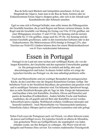 Rua da Sofia nach Büchern und Antiquitäten umschauen. In Faro, der
Hauptstadt der Algarve, kann man in der Rua de Santo António oder im
Einkaufszentrum Forum Algarve shoppen gehen, oder sich in der Altstadt nach
Kunsthandwerk oder Schmuck umsehen.
Egal wo man sich in Portugal befindet, man sollte immer die Öffnungszeiten
der Geschäfte beachten, die je nach Region und Saison variieren können. In der
Regel sind die Geschäfte von Montag bis Freitag von 9 bis 19 Uhr geöffnet, mit
einer Mittagspause zwischen 13 und 15 Uhr. Am Samstag sind die meisten
Geschäfte bis 13 Uhr geöffnet, einige auch bis 19 Uhr. Am Sonntag sind die
meisten Geschäfte geschlossen, außer in den touristischen Gebieten oder in den
Einkaufszentren. Die Mehrwertsteuer (IVA) beträgt in Portugal 23%, aber
Touristen aus Nicht-EU-Ländern können diese bei einem Mindesteinkaufswert
von 61 Euro zurückerstattet bekommen.
Essen in Portugal
Portugal ist ein Land mit einer reichen und vielfältigen Küche, die von der
langen Küstenlinie, der Geschichte und den regionalen Unterschieden geprägt
ist. Die portugiesische Küche ist einfach und deftig, aber auch
abwechslungsreich und lecker. In diesem Artikel stellen wir einige der
typischen Gerichte aus Portugal vor, die man unbedingt probieren sollte.
Fisch und Meeresfrüchte sind ein wichtiger Bestandteil der portugiesischen
Küche, da das Land über eine der längsten Küstenlinien Europas verfügt. Der
beliebteste Fisch ist der Stockfisch (bacalhau), der getrocknet und gesalzen wird
und in unzähligen Varianten zubereitet wird. Ein bekanntes Sprichwort besagt,
dass es mehr Stockfisch-Rezepte gibt als Tage im Jahr. Einige der bekanntesten
sind bacalhau à brás (mit Kartoffeln, Zwiebeln, Oliven und Petersilie) und
pastéis de bacalhau (Fischküchlein) . Andere beliebte Fische sind Sardinen
(sardinhas), die oft gegrillt und mit Brot oder Kartoffeln serviert werden,
Schwertfisch (peixe espada), Wolfsbarsch (robalo), Goldbrasse (dourada) und
Seeteufel (tamboril) . Auch Meeresfrüchte wie Venusmuscheln (amêijoas),
Tintenfische (lulas), Oktopus (polvo) und Garnelen (camarões) sind sehr gefragt
.
Neben Fisch essen die Portugiesen auch viel Fleisch, vor allem Schwein (carne
de porco) und Geflügel (aves). Ein typisches Gericht ist alheira de Mirandela,
eine geräucherte Wurst aus Geflügelfleisch, die ursprünglich von Juden
erfunden wurde, um ihre Religion zu verbergen . Die Wurst wird oft mit
Spiegelei und Pommes frites serviert. Ein weiteres traditionelles Fleischgericht
 