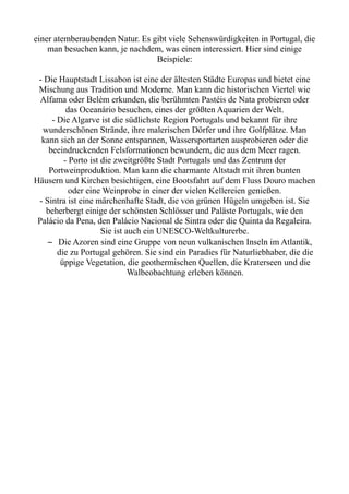 einer atemberaubenden Natur. Es gibt viele Sehenswürdigkeiten in Portugal, die
man besuchen kann, je nachdem, was einen interessiert. Hier sind einige
Beispiele:
- Die Hauptstadt Lissabon ist eine der ältesten Städte Europas und bietet eine
Mischung aus Tradition und Moderne. Man kann die historischen Viertel wie
Alfama oder Belém erkunden, die berühmten Pastéis de Nata probieren oder
das Oceanário besuchen, eines der größten Aquarien der Welt.
- Die Algarve ist die südlichste Region Portugals und bekannt für ihre
wunderschönen Strände, ihre malerischen Dörfer und ihre Golfplätze. Man
kann sich an der Sonne entspannen, Wassersportarten ausprobieren oder die
beeindruckenden Felsformationen bewundern, die aus dem Meer ragen.
- Porto ist die zweitgrößte Stadt Portugals und das Zentrum der
Portweinproduktion. Man kann die charmante Altstadt mit ihren bunten
Häusern und Kirchen besichtigen, eine Bootsfahrt auf dem Fluss Douro machen
oder eine Weinprobe in einer der vielen Kellereien genießen.
- Sintra ist eine märchenhafte Stadt, die von grünen Hügeln umgeben ist. Sie
beherbergt einige der schönsten Schlösser und Paläste Portugals, wie den
Palácio da Pena, den Palácio Nacional de Sintra oder die Quinta da Regaleira.
Sie ist auch ein UNESCO-Weltkulturerbe.
– Die Azoren sind eine Gruppe von neun vulkanischen Inseln im Atlantik,
die zu Portugal gehören. Sie sind ein Paradies für Naturliebhaber, die die
üppige Vegetation, die geothermischen Quellen, die Kraterseen und die
Walbeobachtung erleben können.
 